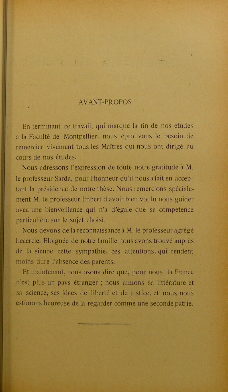 AVANT-PROPOS » En terminant ce travail, qui marque la fin de nos études à la Faculté de Montpellier, nous éprouvons le besoin de remercier vivement tous les Maîtres qui nous ont dirigé au cours de nos études. Nous adressons l'expression de toute notre gratitude à M. le professeur Sarda, pour l’honneur qu’il nous a fait en accep- tant la présidence de notre thèse. Nous remercions spéciale- ment M. le professeur Imbert d’avoir bien voulu nous guider avec une bienveillance qui n’a d'égale que sa compétence particulière sur le sujet choisi. Nous devons delà reconnaissance à M. le professeur agrégé Lecercle. Eloignée de notre famille nous avons trouvé auprès de la sienne cette sympathie, ces attentions, qui rendent moins dure l’absence des parents. Et maintenant, nous osons dire que, pour nous, la France n’est plus un pays étranger ; nous aimons sa littérature et sa science, ses idées de liberté et de justice, et nous nous estimons heureuse de la regarder comme une seconde patrie.