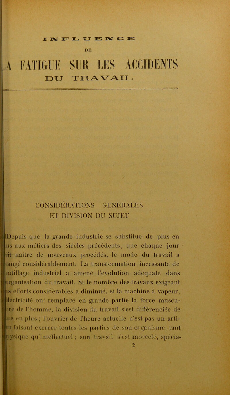 IRfFLUEIVCE DE DU TRAVAIL > CONSIDÉRATIONS GENERALES ET DIVISION DU SUJET IDepuis que la grande industrie se substitue de plus en ;is aux métiers des siècles précédents, que chaque jour lit naître de nouveaux procédés, le mode du travail a aangé considérablement. La transformation incessante de utillage industriel a amené l’évolution adéquate dans rganisation du travail. Si le nombre des travaux exigeant Es efforts considérables a diminué, si la machine à vapeur, Electricité ont remplacé en grande partie la force rnuscu- [ire de l’homme, la division du travail s'est différenciée de I iis en plus; l’ouvrier de l’heure actuelle n’est pas un arti- | n faisant exercer toutes les parties de son organisme, tant Inique qu’intellectuel ; son travail s’est morcelés spécia-