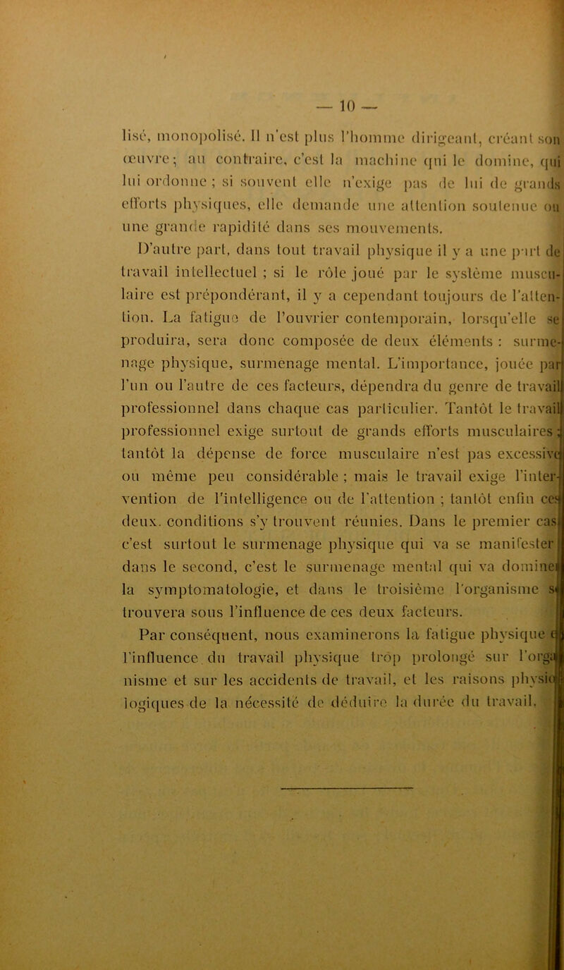 / 10 lise, monopolisé. Il n'est plus l’homme dirigeant, créant son œuvre-, au contraire, c’est la machine qui le domine, qui lui ordonne; si souvent elle n’exige pas de lui de grands ctïorts physiques, elle demande une attention soutenue ou une grande rapidité dans ses mouvements. D’autre part, dans tout travail physique il y a une part de travail intellectuel ; si le rôle joué par le système muscu- laire est prépondérant, il y a cependant toujours de l’allen-! lion. La fatigue de l’ouvrier contemporain, lorsqu’elle se produira, sera donc composée de deux éléments : sunne-j nage physique, surmenage mental. L’importance, jouée par l’un ou l’autre de ces facteurs, dépendra du genre de travail professionnel dans chaque cas particulier. Tantôt le travail professionnel exige surtout de grands efforts musculaires; tantôt la dépense de force musculaire n’est pas excessive! ou même peu considérable ; mais le travail exige l’inter- vention de l'intelligence ou de l’attention ; tantôt enfin ce? deux, conditions s’v trouvent réunies. Dans le premier cas c’est surtout le surmenage physique qui va se manifester dans le second, c’est le surmenage mental qui va domine J la symptomatologie, et dans le troisième l'organisme si trouvera sous l'influence de ces deux facteurs. Par conséquent, nous examinerons la fatigue physique fi l’influence, du travail physique trop prolongé sur l’orgaj nisme et sur les accidents de travail, et les raisons physi< logiques de la nécessité de déduire la durée du travail.