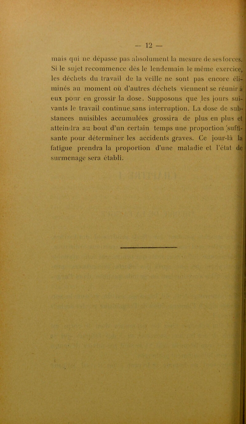 mais qui ne dépasse pas absolument la mesure de ses forces! Si le sujet recommence dès le lendemain le même exercice, les déchets du travail de la veille ne sont pas encore éli- minés au moment où d’autres déchets viennent se réunir à eux pour en grossir la dose. Supposons que les jours sui- vants le travail continue sans interruption. La dose de sub- stances nuisibles accumulées grossira de plus en plus et atteindra au bout d’un certain temps une proportion 'suffi- sante pour déterminer les accidents graves. Ce jour-là la fatigue prendra la proportion d’une maladie et l’état de surmenage sera établi.