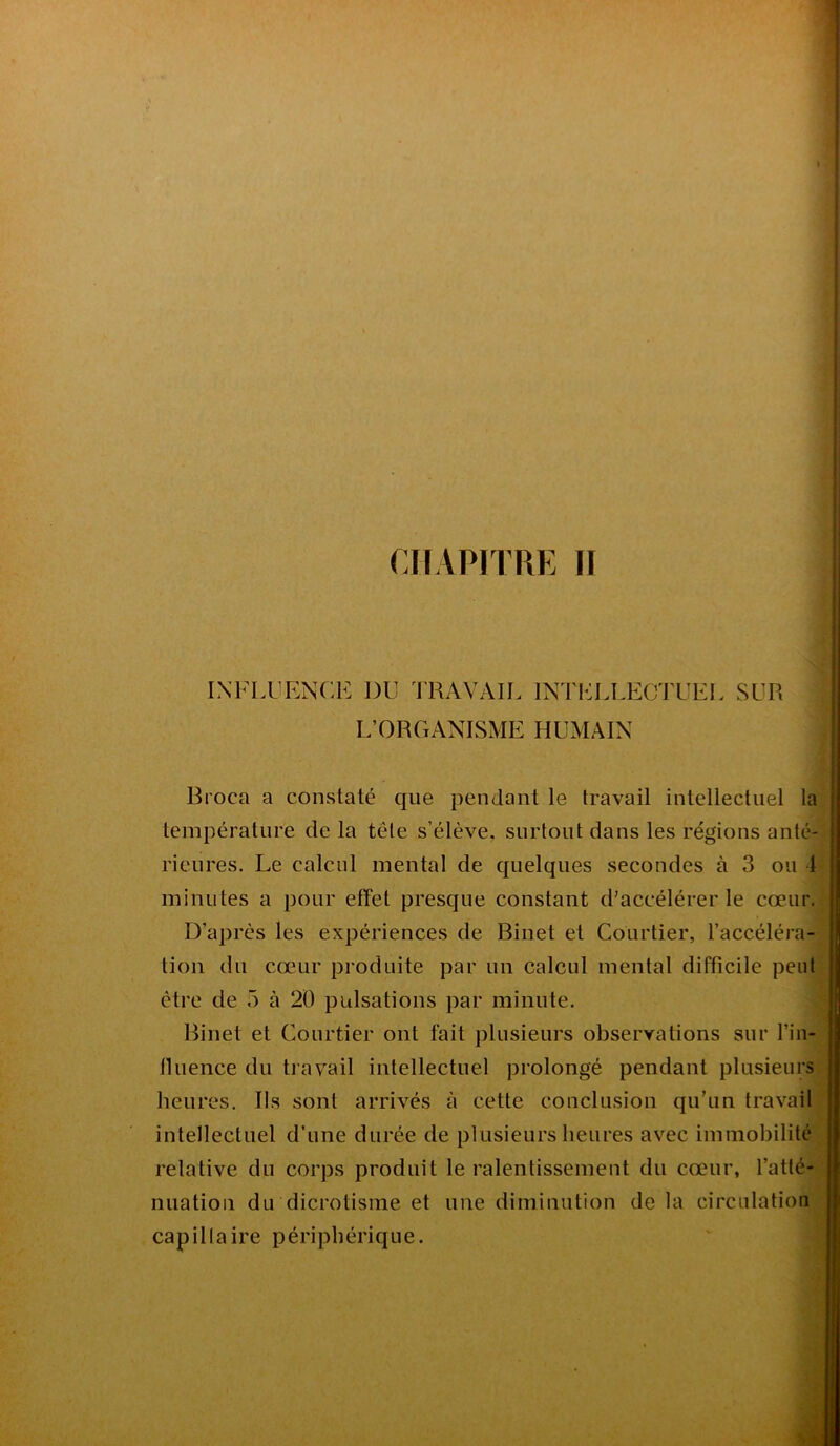 INFLUENCE DU TRAVAIL INTELLECTUEL SUR L’ORGANISME HUMAIN Broea a constaté que pendant le travail intellectuel la température de la tête s’élève, surtout dans les régions anté- rieures. Le calcul mental de quelques secondes à 3 ou 1 minutes a pour effet presque constant d’accélérer le cœur. D’après les expériences de Binet et Courtier, l’accéléra- tion du cœur produite par un calcul mental difficile peut être de 5 à 20 pulsations par minute. Binet et Courtier ont fait plusieurs observations sur l’in- lluence du travail intellectuel prolongé pendant plusieurs heures. Ils sont arrivés à cette conclusion qu’un travail intellectuel d’une durée de plusieurs heures avec immobilité relative du corps produit le ralentissement du cœur, l’atté- nuation du dicrotisine et une diminution de la circulation capillaire périphérique.