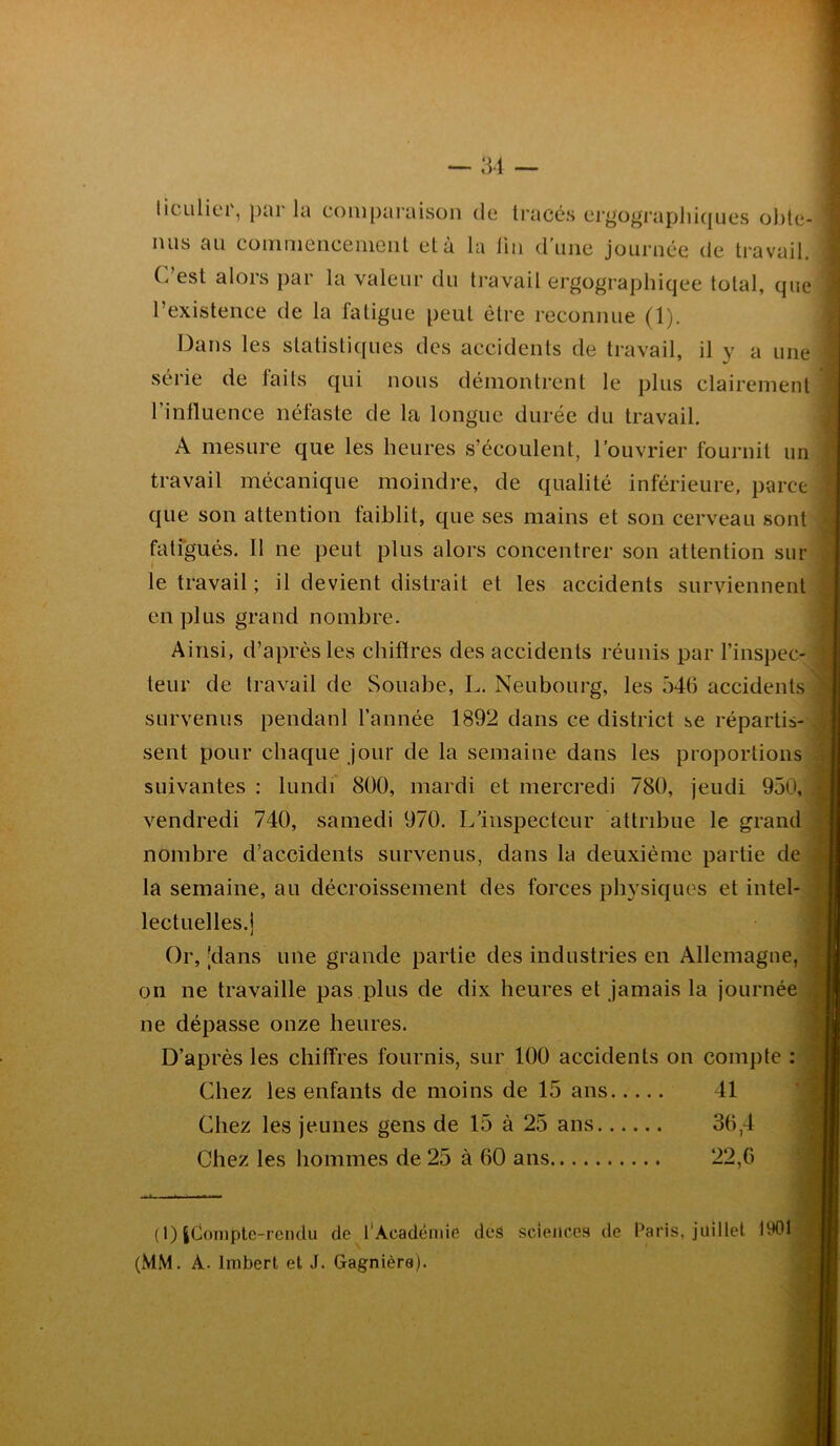 liculiei, pai la comparaison de tracés ergographiques obte- iuis au commencement et à la fin d’une journée de travail. (, est alors par la valeur du travail ergographiqee total, que l’existence de la fatigue peut être reconnue (1). Dans les statistiques des accidents de travail, il y a une i série de faits qui nous démontrent le plus clairement l'influence néfaste de la longue durée du travail. A mesure que les heures s’écoulent, l’ouvrier fournit un travail mécanique moindre, de qualité inférieure, parce que son attention faiblit, que ses mains et son cerveau sont fatigués. Il ne peut plus alors concentrer son attention sur le travail ; il devient distrait et les accidents surviennent en plus grand nombre. Ainsi, d’après les chiffres des accidents réunis par l’inspec- teur de travail de Souabe, L. Neubourg, les 546 accidents survenus pendanl l’année 1892 dans ce district se répartis- sent pour chaque jour de la semaine dans les proportions suivantes : lundi 800, mardi et mercredi 780, jeudi 950, vendredi 740, samedi 970. L’inspecteur attribue le grand nombre d’accidents survenus, dans la deuxième partie de la semaine, au décroissement des forces physiques et intel- lectuelles.] Or, 'dans une grande partie des industries en Allemagne, on ne travaille pas plus de dix heures et jamais la journée ne dépasse onze heures. D’après les chiffres fournis, sur 100 accidents on compte : Chez les enfants de moins de 15 ans 41 Chez les jeunes gens de 15 à 25 ans 36,4 Chez les hommes de 25 à 60 ans 22,6 (1) jjCompte-rendu de l’Aeadénde des sciences de Paris, juillet 1901 (MM. A. Imbert et J. Gagnièra).