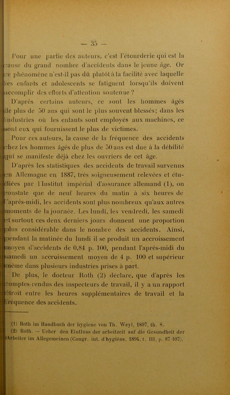 sr> Pour une partie des auteurs, c’est l’étourderie qui est la nuise du grand nombre d'accidents dans le jeune âge. Or :e phénomène n’est-il pas dû plutôt à la facilité avec laquelle es enfants et adolescents se fatiguent lorsqu’ils doivent iccomplir des efforts d’attention soutenue ? D’après certains auteurs, ce sont les hommes âgés le plus de 50 ans qui sont le plus souvent blessés; dans les ndustries où les enfants sont employés aux machines, ce [uont eux qui fournissent le plus de victimes. Pour ces auteurs, la cause de la fréquence des accidents juchez les hommes âgés de plus de 50ans est due à la débilité qui se manifeste déjà chez les ouvriers de cet âge. D’après les statistiques des accidents de travail survenus | icn Allemagne en 1887, très soigneusement relevées et étu- idiées par 1 Institut impérial d’assurance allemand (1), on constate que de neuf heures du matin à six heures de après-midi, les accidents sont plus nombreux qu’aux autres moments de la journée. Les lundi, les vendredi, les samedi .*t surtout ces deux derniers jours donnent une proportion dus considérable dans le nombre des accidents. Ainsi, pendant la matinée du lundi il se produit un accroissement noyen d’accidents de 0,84 p. 100, pendant l’après-midi du >amedi un accroissement moyen de 4 p. 100 et supérieur même dans plusieurs industries prises à part. De plus, le docteur Roth (2) déclare, que d’après les Comptes-rendus des inspecteurs de travail, il y a un rapport Atroit entre les heures supplémentaires de travail et la ïéquence des accidents. (1) Roth ini Handbuch der hygiène von Th. Weyl, 1897, th. 8. (2) Roth. — Ueber den Eintlnss der arbeitzeit auf die Gesundheit der