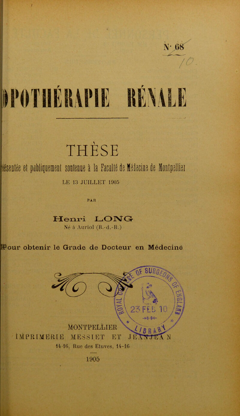 r N-,68 THÈSE téseiiée et piMipemeit somenie à la Facallé és léPciae fle iootpelliei LE 13 JUILLET 1905 Î>AR Henri JL^OPsTO Né à Auriol (B.-d.-R.) H?our obtenir le Grade de Docteur en Médecine 14-16, Bue des Etuves, 14-16 ••à 1905