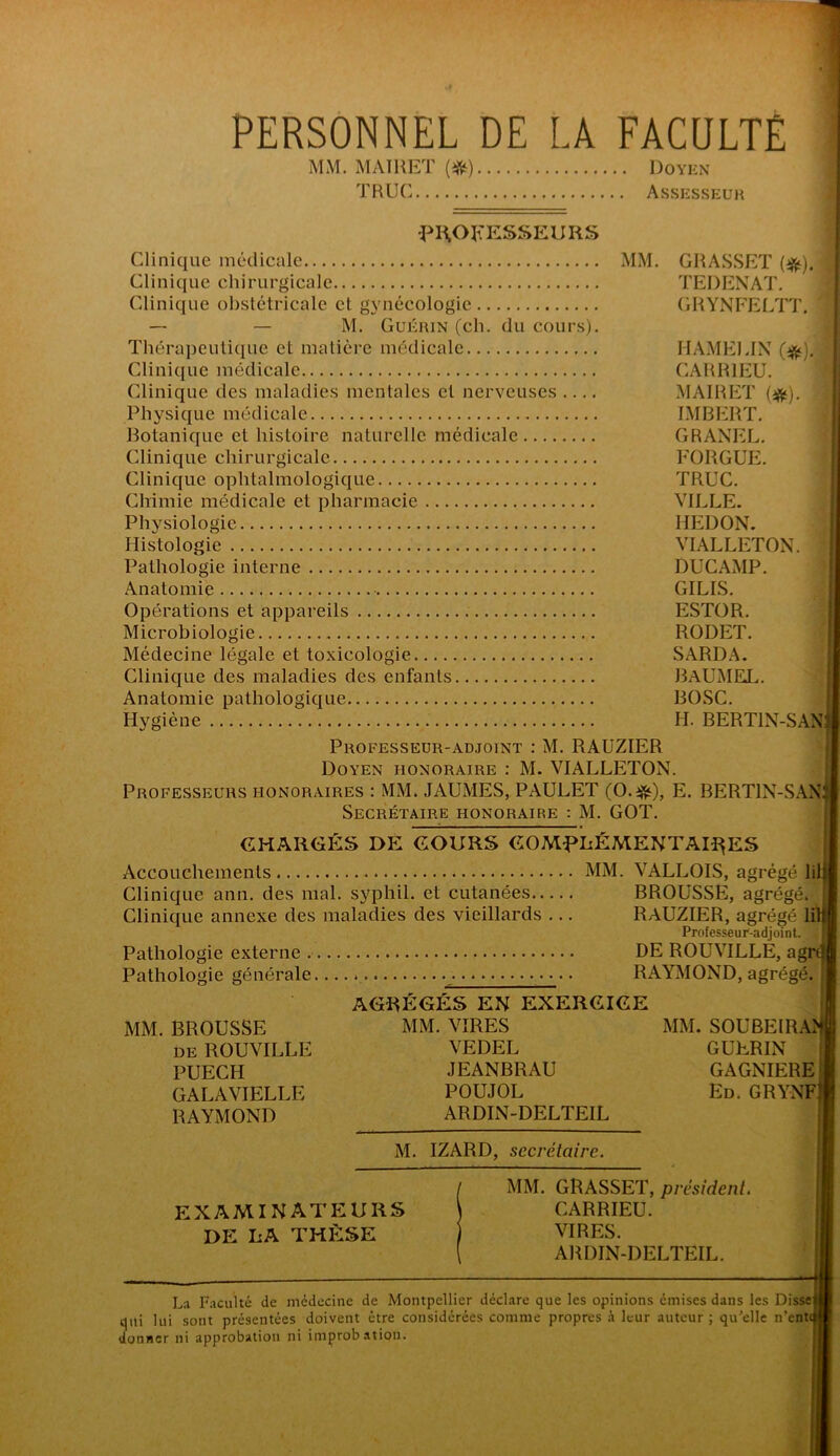 PERSONNEL DE LA FACULTÉ MM. MAÏRET (^) Doyen TRUC Assesseur PIAOKESSEURS I Clinique médicale MM. GRASSET (^).f Clinique chirurgicale TEDENAT. 1 Clinique obstétricale et gynécologie GRYNFEI/IT. | — — M. Guérin (ch. du cours). | Thérapeutique et matière médicale HAMEMX } Clinique médicale CARRIEU. £ j (Rinique des maladies mentales et nerveuses .... MAIRET {^). % Physique médicale IMBERT. J Botanique et histoire naturelle médicale GRANEL. | Clinique chirurgicale FORGUE. | Clinique ophtalmologique TRUC. | | Chimie médicale et pharmacie VILLE. | ,| Physiologie HEDON. i Histologie VIALLETON. ï i Pathologie interne DUCAMP. | \ Anatomie GILIS. | ■ Opérations et appareils ESTOR. | ! Microbiologie RODET. | | Médecine légale et toxicologie SARDA. I | Clinique des maladies des enfants BxVUMEL. | Anatomie pathologique BOSC. Hygiène H. BERTIN-SAN; Professeur-adjoint : M. RAUZIER Doyen honoraire : M. VIALLETON. Professeurs honoraires ; MM. JAUMES, PAULET E. BERTIN-SAN; Secrétaire honoraire : M. GOT. CHARGÉS DE COURS COMf^LiÉMENTAU^ES i Accouchements MM. VALLOIS, agrégé lil Clinique ann. des mal. syphil. et cutanées BROUSSE, agrégé. Clinique annexe des maladies des vieillards ... RAUZIER, agrégé lil Professeur-adjoint. Pathologie externe DE ROUVILLE, agrt Pathologie générale RAYMOND, agrégé. AGRÉGÉS EN EXERGIGE f MM. BROUSSE MM. VIRES MM. SOUBEIRAîf de ROUVILLE VEDEL GUERIN I PUECH JEANBRAU GAGNIEREI GALA VIELLE POUJOL En. GRYNFjl RAYMOND ARDIN-DELTEIL j| M. IZARD, secrétaire. I MM. GRASSET, président, examinateurs CARRIEU. DE LA THÈSE VIRES. ARDIN-DELTEIL. La Faculté de médecine de Montpellier déclare que les opinions émises dans les Disse qui lui sont présentées doivent être considérées comme propres h leur auteur ; qu’elle n’ente donner ni approbation ni improbation.