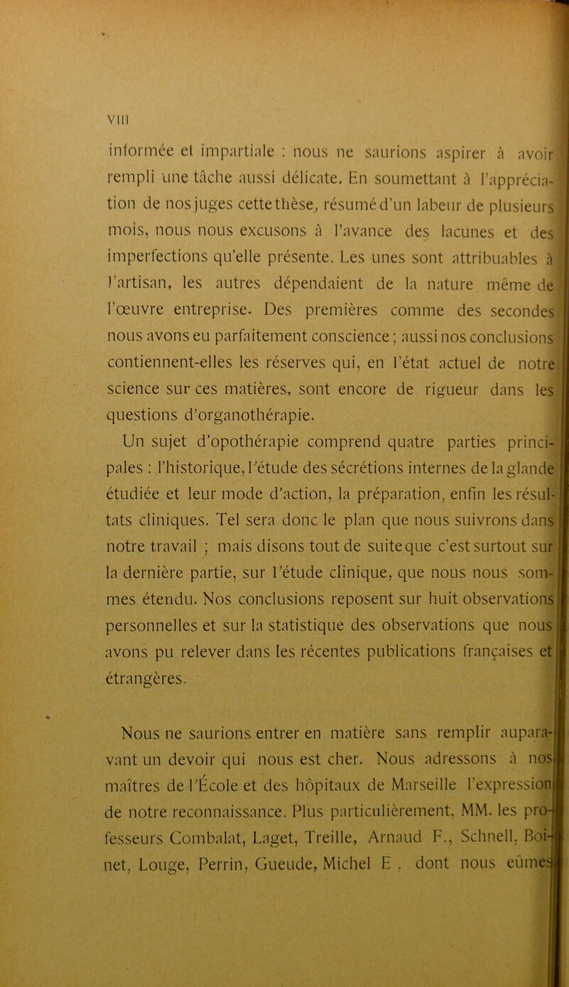 informée et impartiale : nous ne saurions aspirer à avoir rempli une tâche aussi délicate. En soumettant à l’apprécia- tion de nos juges cette thèse, résumé d’un labeur de plusieurs mois, nous nous excusons à l’avance des lacunes et des imperfections qu’elle présente. Les unes sont attribuables à l’artisan, les autres dépendaient de la nature même de l’œuvre entreprise. Des premières comme des secondes nous avons eu parfaitement conscience ; aussi nos conclusions contiennent-elles les réserves qui, en l’état actuel de notre science sur ces matières, sont encore de rigueur dans les questions d’organothérapie. Un sujet d’opothérapie comprend quatre parties princi- pales : l’historique, Létude des sécrétions internes de la glande étudiée et leur mode d’action, la préparation, enfin lesrésul-| tats cliniques. Tel sera donc le plan que nous suivrons dans I notre travail ; mais disons tout de suite que c’est surtout sur la dernière partie, sur Létude clinique, que nous nous som- mes étendu. Nos conclusions reposent sur huit observations! personnelles et sur la statistique des observations que nous avons pu relever dans les récentes publications françaises et étrangères. ' Nous ne saurions entrer en matière sans remplir aupara- vant un devoir qui nous est cher. Nous adressons à nos maîtres de LÉcole et des hôpitaux de Marseille l’expression de notre reconnaissance. Plus particulièrement, MM. les pro fesseurs Combalat, Laget, Treille, Arnaud F., Schnell, Boi net, Louge, Perrin, Gueude, Michel E , dont nous eûme