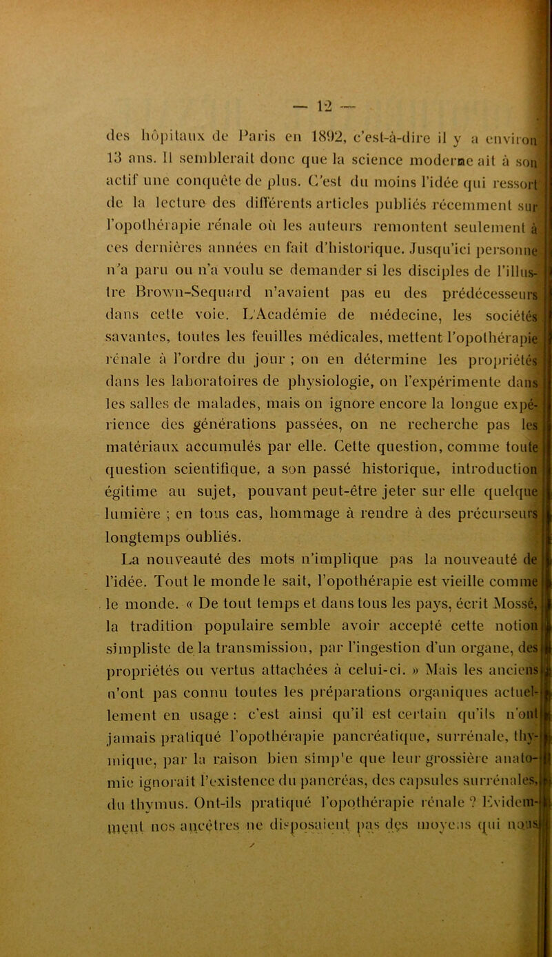 des hôpitaux de Paris en 1892, c’est-à-dire il y a environ 13 ans. Il seinhlerait donc que la science moderiae ait à son actif une coïKiuète de plus. C’est du moins l’idée qui ressort de la lecture des différents articles publiés récemment sur ropothéra])ie rénale où les auteurs remontent seulement à ces dernières années en fait d’historique. .Ju.sqii’ici pei-.sonne n’a paru ou n’a voulu se demander si les disciples de l’illus- tre BroAvn-Sequard n’avaient pas eu des prédécesseurs dans cette voie. L’Académie de médecine, les sociétés savantes, tonies les feuilles médicales, mettent l’opothérapie rénale à l’ordre du jour ; on en détermine les propriétés dans les laboratoires de physiologie, on l’expérimente dans les salles de malades, mais on ignore encore la longue expé- rience des générations passées, on ne recherche pas les matériaux accumulés par elle. Cette question, comme toute question scientifique, a son passé historique, introduction | égitime au sujet, pouvant peut-être jeter sur elle quelque lumière ; en tous cas, hommage à rendre à des précurseurs longtemps oubliés. La nouveauté des mots n’implique pas la nouveauté de l’idée. Tout le monde le sait, l’opothérapie est vieille comme le monde. « De tout temps et dans tous les pays, écrit Mossé, la tradition populaire semble avoir accepté cette notion simpliste de la transmission, par fingestion d’un organe, des propriétés ou vertus attachées à celui-ci. » Mais les anciens n’ont pas connu toutes les préparations oi'ganiques actuel- lement en usage : c'est ainsi qu’il est certain qu’ils n’ont jamais pratiqué l’opothérapie pancréatique, surrénale, thy- mique, par la raison bien simp'e que leur grossière anato- mie ignorait l’existence du pancréas, des ca])sulcs surrénales, du thymus. Ont-ils pratiqué l’opothérapie rénale ? F.videm- Uîçnt nos ancêtres ne tlisposaient pas dys moycas qui nous