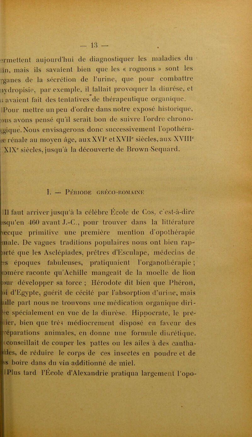 iimetlent aujourd’hui de diagnostiquer les maladies du • in, mais ils savaient bien que les « rognons » sont les Vganes de la sécrétion de rurine, que pour combattre nydropisie, par exemple, il fallait provoquer la diurèse, et a avaient fait des tentatives de thérapeuti([iie organî([uc. IPour mettre un peu d’ordre dans notre exposé historique, ■)us avons pensé qu’il serait bon de suivre l’ordre chrono- logique. Nous envisagerons donc successivement l’opothéra- it,e rénale au moyen âge, auxXVI® etXVlP siècles,aux XVIIP XIX® siècles, jusqu’à la découverte de Brown Sequard. I. — Pkrioüe orkco-romaink Il faut arriver jusqu’à la célèbre Ecole de Cos, c’est-à-dire ssqu’en 460 avant J.-C., pour trouver dans la littérature tecque primitive une première mention d'opothérapie male. De vagues traditions populaires nous ont bien rap^ nrté que les Asclépiades, prêtres d’Esculape, médecins de ‘vs époques fabuleuses» pratiquaient l’organothérapie ; camère raconte qu’Achille mangeait de la moelle de lion mir développer sa force ; Hérodote dit bien que Phéroil» ni d’Egypte, guérit de cécité par l’absorption d’Urine, mais (lille part nous ne trouvons une médication organique diri^ •e spécialement en vue de la diurèse. Hippocrate, le pre^ ier, bien que très médiocrement disposé en faveur des 'éparations animales, en donne une formule diurétique, conseillait de couper les pattes ou les ailes à des cantha- Kles, de réduire le corps de ces insectes en poudre et de SS boire dans du vin additionné de nlieh Plus tard l’Ecole d’Alexandrie pratiqua largement l'opo- f