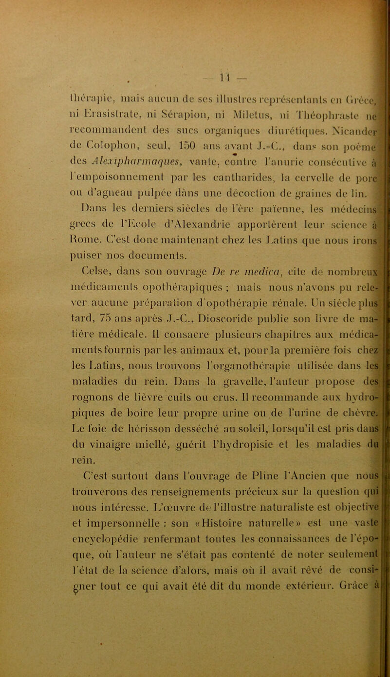 nK‘nij)ic', mais aucun de ses illustres repi'ésenlanls en (Irèce, ni Krasislrale, ni Sérapion, ni Miletiis, ni 'rhéoj)hraste ne recommandent des sucs organiques diui’éli([UGs. Xicander de Colophon, seul, 150 ans avant dans son j)oème des Ale.xipharmaqiies, vante, contre ranurie consécutive à l’empoisonnement j)ar les cantharides, la cervelle de porc ou d’agneau pul])ée dans une décoction de gi'aines de lin. Dans les derniers siècles de 1 ere païenne, les médecins giH-'cs de l’Ecole d’Alexandiie apportèrent leur science à Home. C’est donc maintenant chez les I.atins que nous irons puiser nos documents. Celse, dans son ouvrage De re niedica, cite de nombreux médicaments opothérapicjues ; mais nous n’avons pu rele- ver aucune préparation d’opothérapie rénale. Un siècle plus tard, 75 ans après J.-C., Dioscoride publie son livre de ma- tière médicale. Il consacre plusieurs chapitres aux médica- ments fournis parles animaux et, pour la première fois chez les r.atins, nous trouvons l’organothérapie utilisée dans les maladies du rein. Dans la gravelle, l’auteur propose des rognons de lièvre cuits ou crus. Il recommande aux hydro- ihques de boire leur propre urine ou de l’urine de chèvre. Le foie de hérisson desséché au soleil, lorsqu’il est pris dans du vinaigre miellé, guérit l’hydropisie et les maladies du rein. C’est surtout dans l’ouvrage de Pline l’Ancien que nous trouverons des renseignements précieux sur la question qui nous intéresse. L’œuvre de l’illustre naturaliste est objective et impersonnelle : son «Histoire naturelle» est une vaste encyclopédie renfermant toutes les connaissances de l’épo que, où l’auteur ne s’était pas contenté de noter seulement l’état de la science d’alors, mais où il avait rêvé de consi* gner tout ce qui avait été dit du monde extérieur. Grâce à