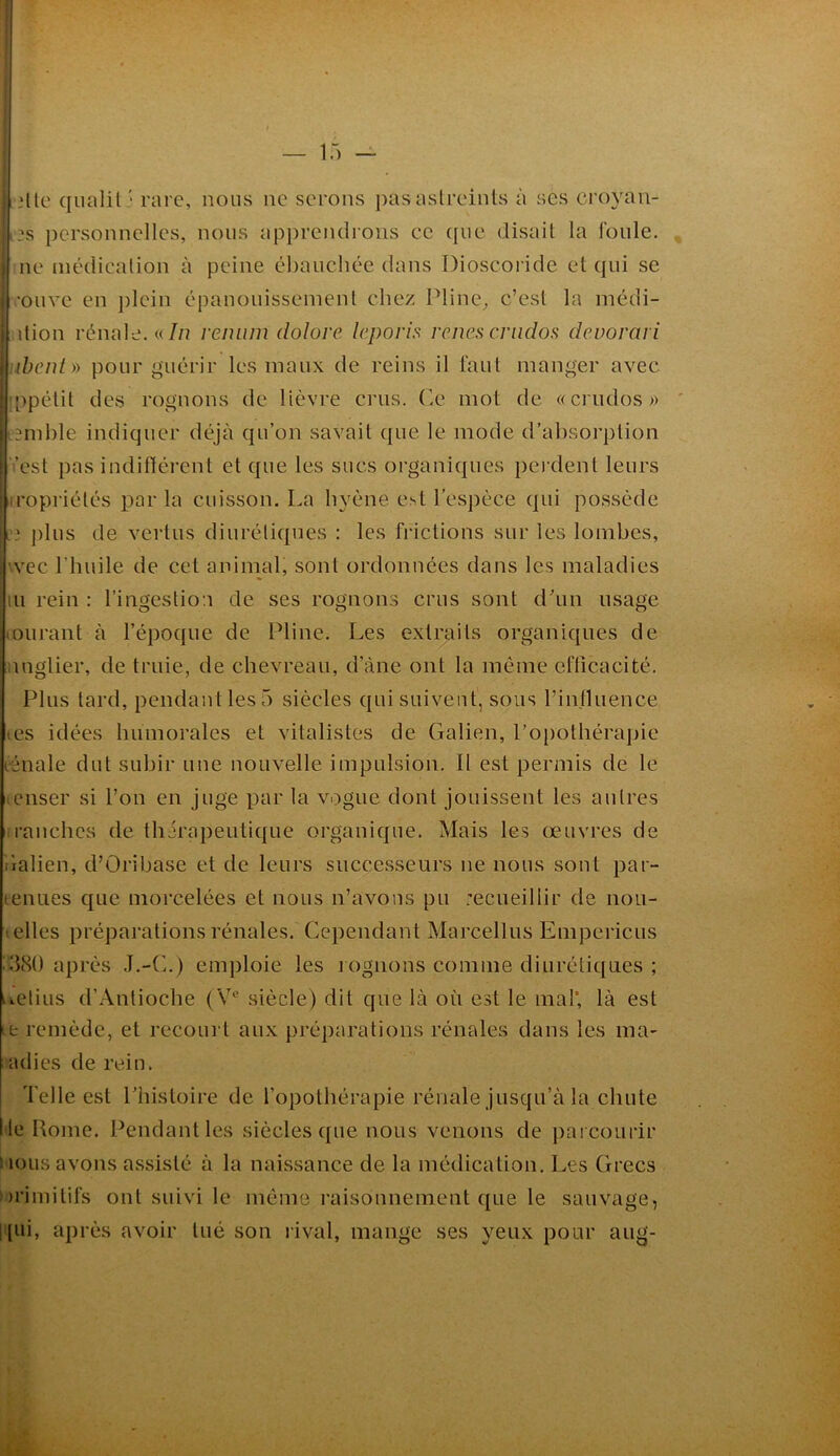 I jllc qiialil ' rare, nous ne serons pas astreints à ses croyan- I ?s personnelles, nous apprendrons ce que disait la foule. |.ne médication à peine ébauchée dans Dioscoiâde et qui se ï 'Olive en ])lcin épanouissement chez Pline^ c’est la médi- I P dion rénale, «/n remiin dolore leporis renés criidos devorari \uhenty) pour guérir les maux de reins il faut manger avec jippétit des rognons de lièvre crus. Ce mot de «crudos)) pemhle indiquer déjà qu’on savait que le mode d’absorption i i’est pas indifférent et que les sucs organiques pei dent leurs iiropriétés par la cuisson. La hyène est l’espèce qui possède plus de vertus diurétiques : les fi'ictions sur les lombes, wee l’huile de cet animal, sont ordonnées dans les maladies lu rein : l’ingestion de ses rognons crus sont d’un usage lOiirant à l’époque de Pline. Les extraits organiques de nuglier, de truie, de chevreau, d’àne ont la même efficacité. Plus tard, pendant les 5 siècles qui suivent, sous l’influence les idées humorales et vitalistes de Galien, l’o[)othérapie lénale dut subir une nouvelle impulsion. 11 est permis de le tcnser si l’on en juge par la vogue dont jouissent les autres ii'anches de thérapeutique organique. Mais les œuvres de ilalien, d’ûribase et de leurs successeurs ne nous sont par- tenues que morcelées et nous n’avons pu recueillir de nou- t elles préparations rénales. Cependant Marcellus Empericus ^vlcSO après J.-(h) emploie les lognons comme diurétiques ; iiCtius d’Antioche (Y*' siècle) dit que là où est le mal* là est te remède, et recourt aux préparations rénales dans les ma- adies de rein. d'elle est Phistoire de l’opothérapie rénale jusqu’à la chute I le Home. Pendant les siècles que nous venons de parcourir iioiis avons avssisté à la naissance de la médication. Les Grecs ))rimilifs ont suivi le même raisonnement que le sauvage, |(ui, après avoir tué son rival, mange ses yeux pour aiig- «