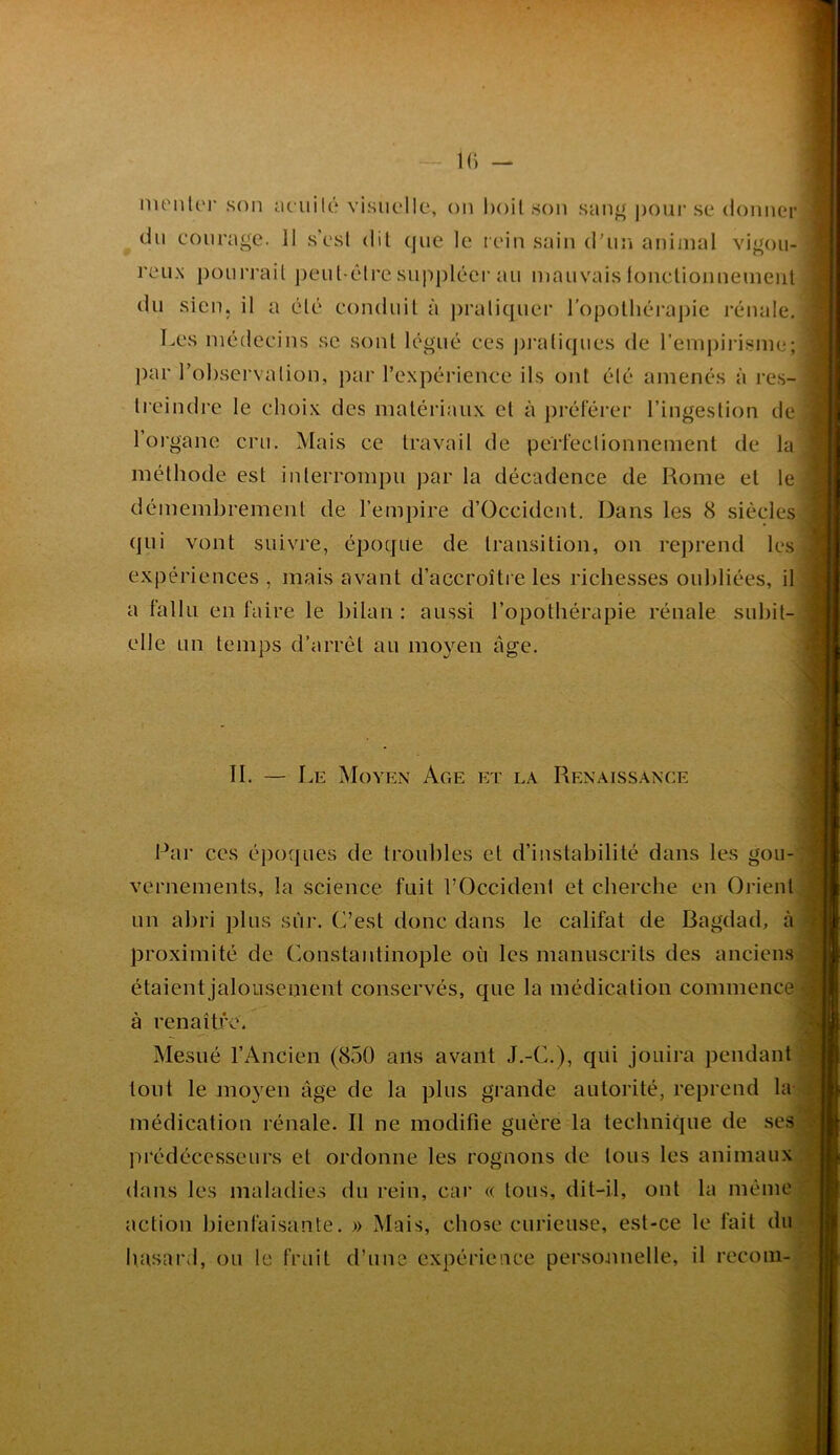 K) — nu'iiU')’ son iU'uilé visuelle, ou l)oil son san^ j)our se donner du eoiirage. Il s’esl dil (jiie le rein sain d'iiiî animal vigou- reux pourrail j)eiit-êlre suppléci'au mauvais lonclionnemeiil du sien, il a élé conduit à j)ralicpier ropolliérajiie rénale. Les niédeeins se sont légué ees pi'aticpies de l’empirisme; par robsei’valion, par l’expérience ils ont élé amenés à res- lieindre le choix des matériaux et à j)référer l’ingestion de l’oi'gane cru. Mais ce travail de perfectionnement de la méthode est interrompu par la décadence de Rome et le démembrement de l’empire d’Occident. Dans les 8 siècles qui vont suivre, époque de transition, on reprend les expériences , mais avant d’accroître les richesses oubliées, il a fallu en faire le bilan : aussi l’opothérapie rénale subit- elle un temps d’arrêt au mo}'^en âge. II. — Le Moyen Age et la Renaissance Par ces époques de troubles et d’instabilité dans les gou- vernements, la science fuit l’Occident et cherche en Orient un abri plus sûr. C’est donc dans le califat de Bagdad, à proximité de Constantinople où les manuscrits des anciens ■ étaientjalouseinent conservés, que la médication commence à renaître. Mesiié l’Ancien (850 ans avant J.-C.), qui jouira pendant tout le ino3^en âge de la plus grande autorité, reprend la. médication rénale. Il ne modifie guère la technique de ses pi‘édécesseurs et ordonne les rognons de tous les animaux dans les maladies du rein, car « tous, dit-il, ont la même action bienfaisante. » Mais, chose curieuse, est-ce le fait du basarJ, ou le fruit d’une expérience personnelle, il recoin-^