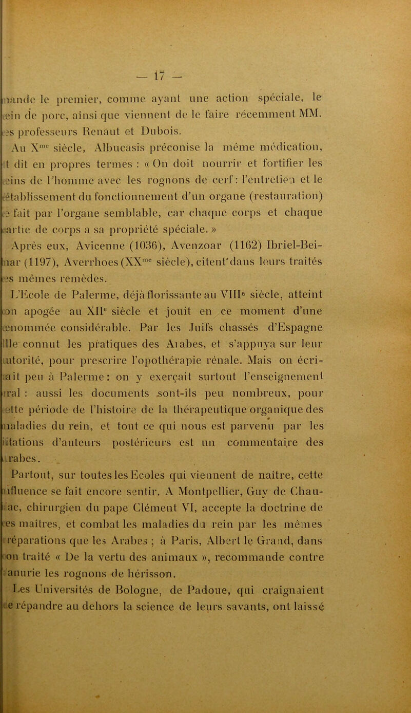 - il - lamle le premier, comme ayant une action spéciale, le icin cîe porc, ainsi que viennent de le faire récemment MM. i?s professeurs Renaut et Dubois, Au siècle, Albucasis préconise la même médication, [ dit en propres termes : « On doit nourrir et fortifier les leins de riiomme avec les rognons de cerf: l’entretien et le rétablissement du fonctionnement d’un organe (restauration) fait par l’organe semblable, car chaque corps et chaque ;artie de corps a sa propriété spéciale. » Après eux, Avicenne (1036), Avenzoar (1162) Ibriel-Bei- iiar (1197), Averrhoes (XX''^ siècle), citenfdans leurs traités i>.\s mêmes remèdes. L’Ecole de Païenne, déjà florissante au VIII® siècle, atteint lon apogée au XIP siècle et jouit en^ce moment d’une renommée considérable. Par les Juifs chassés d’Espagne 111e connut les pratiques des Aiahes, et s’appu}^a sur leur lutorilé, pour prescrire l’opothérapie rénale. Mais on écri- lait peu à Païenne: on y exerçait surtout l’enseignement irai : aussi les documents jsont-ils peu nombreux, pour iBlte période de l’histoire de la thérapeutique organique des # iialadies du rein, et tout ce qui nous est parvenu par les iRations d’auteurs postérieurs est un commentaire des i.rahes. Partout, sur toutes les Ecoles qui viennent de naître, cette nfluence se fait encore sentir. A Montpellier, Guy de Chau- ac, chirurgien du pape Clément VI, accepte la doctrine de les maîtres, et combat les maladies du rein par les mêmes réparations cjue les Arabes ; à Paris, Albert le Grand, dans 'OU traité « De la vertu des animaux », recommande contre . anurie les rognons de hérisson. Les Universités de Bologne, de Padoue, qui cçaignaieiit I e répandre au dehors la science de leurs savants, ont laissé