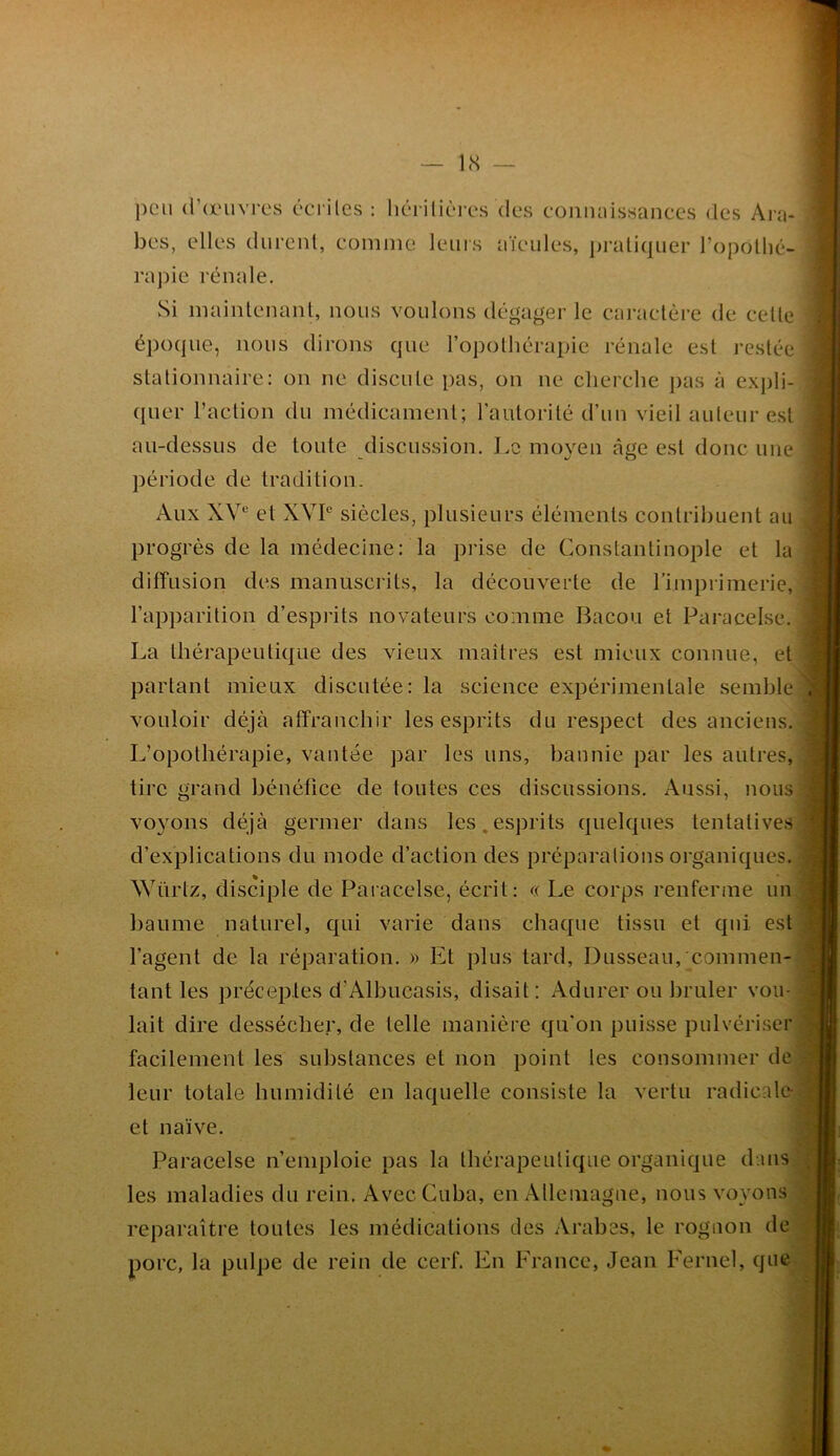 1<S — peu d’a'uvres écriles : hérilièi-es des connaissances des Ara- bes, elles durent, comme leuis aïeules, ]n’ali(|uer l’opollié- raj)ie rénale. Si maintenant, nous voulons dégager le caractère de cette épo(jue, nous dirons que l’opotliérapie rénale est restée stationnaire: on ne discute pas, on ne cherche j)as à expli- quer l’action du médicament; l’autorité d’un vieil auteur est au-dessus de toute discussion. Le moyen âge est donc une période de tradition. Aux XV“ et XVP siècles, plusieurs éléments contribuent au progrès de la médecine: la prise de Constantinople et la diffusion des manuscrits, la découverte de rimprimerie, l’apparition d’esprits novateurs comme Bacon et Paracelse. La thérapeutique des vieux maîtres est mieux connue, et partant mieux discutée: la science expérimentale semble vouloir déjà affranchir les esprits du respect des anciens. L’opothérapie, vantée par les uns, bannie par les autres, tire grand bénéfice de toutes ces discussions. Aussi, nous voyons déjà germer dans les,esprits quelques tentatives d’explications du mode d’action des préparations organiques. Wiïrtz, disciple de Paracelse, écrit: « Le corps renferme un baume naturel, qui varie dans chaque tissu et qui est l’agent de la réparation. » Et plus tard, Dusseau, commen- tant les préceptes d’Albucasis, disait: Adurer ou hruler vou- lait dire dessécher, de telle manière cju’on puisse pulvériser facilement les substances et non point les consommer de leur totale humidité en laquelle consiste la vertu radicale et naïve. Paracelse n’emploie pas la thérapeutique organique dans les maladies du rein. Avec Cuba, en Allemagne, nous voyons reparaître toutes les médications des Arabes, le rognon de porc, la pulpe de rein de cerf. En Erance, Jean Kernel, que H