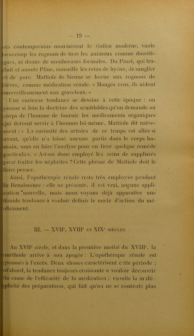 1() — oes contemporains nommèrent le Galien moderne, vante neaiicou}) les rognons de tons les animaux comme diuréti- ;jues, et donne de nombreuses formules. Du Pinet, qui tra- iiuit et annote Pline, conseille les reins de hyène, de sanglier I d de porc. Mattiole de Sienne se borne aux rognons de ièvre, comme médication rénale. «Mangés crus, ils aident rmerveilleusement aux graveleux. » Pne curieuse tendance se dessine à cette époque : on ipoiissc si loin la doctrine des semblables qu’on demande au ijorps de riiomme de fournir les médicaments organiques rqui doivent servir à riiomme lui-mème. Mattiole dit naïve- iment : « La curiosité des artistes de ce temps est allée si iiavant, qu’elle n’a laissé aucune partie dans le corps bu- imain, sans en faire l’analyse pour en tirer quelque remède Iparticulier. » A-t-on donc employé les reins de suppliciés ipour traiter les néphrites ? Cette phrase de Mattiole doit le tfaire penser. Ainsi, l’opothérapie rénale reste très emploj^ée pendant lia Renaissance : elle ne présente, il est vrai, aucune appli- tcation 'nouvelle, mais nous voyons déjà apparaître une Itimide tendance à vouloir définir le mode d’action du mé- (dicament. III. — XVIP, XVIIP ET XIX^ SIÈCLES Au XVIP siècle, et dans la première moitié du XVIIP, la 1 méthode arrive à son apogée : L’opothérapie rénale est [poussée à l’excès. Deux choses caractérisent cette période ; td’abord, la tendance toujours croissante à vouloir découvrir Ha cause de l’efficacité de la médication ; ensuite la multi- iplicité des préparations, qui fait qu’on ne se contente plus