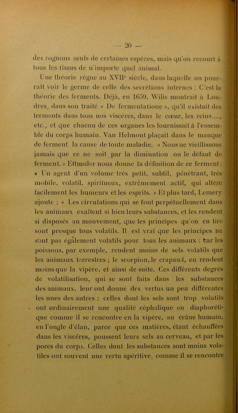 (les rognons seuls de certaines esp(^ces, mais qn’on reconrl à tous les tissus de n’importe quel animal. Une théorie règne au XVIU siècle, dans laquelle on pour- rait voir le germe de celle des secrétions internes : (Uesl la théorie des l’erments. Déjà, en 1059, Wilis montrait à Lon- dres^ dans son traité « De fermentatione », qu’il existait des lerments dans tous nos viscères, dans le cœur, les reins..,., etc., et que chacun de ces organes les lournissaità l’ensem- ble du corps humain. Van Helmont plaçait dans le manque, de ferment la cause de toute maladie. (( Nous ne vieillissons jamais que ce ne soit par la diminution ou le défaut de ferment. » Ettmuler nous donne la définition de ce ferment : « Un agent d’un volume très petit, subtil, pénétrant, très mobile, volatil, spiritueux, extrêmement actif, qui altère facilement les humeurs elles esprits. » Et plus tard, Lemery ajoute : « Les circulations qui se font perpétuellement dans les animaux exaltent si bien leurs substances, et les rendent si dis^îosés au mouvement, que les principes qu’on en tire sont presque tous volatils. Il est vrai que les principes né s'ont pas également volatils pour tous les animaux : Car les poissons, par exemple, rendent moins de sels volatils que les animaux terrestres; le scorpion,le crapaud, en rendent moins que la vipère, et ainsi de suite. Ces différents degrés de volatilisation, qui se sont faits dans les substances des animaux, leur ont donné des vertus un peu différentes les unes des autres : celles dont les sels sont trop volatils ont ordinairement une qualité céphalique ou diaphoréth que comme il se rencontre en la vipère, au crâne humain, en l’ongle d’élan, parce que ces matières, étant échauffées dans les viscères, poussent leurs sels au cerveau, et par les pores du corps. Celles dont les substances sont moins vola- tiles ont souvent une vertu apéritive, comme il se rencontre