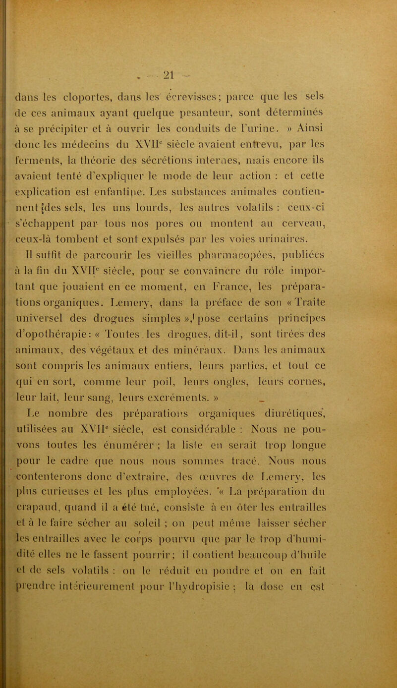 dans les cloportes, dans les écrevisses; parce que les sels de CCS animaux ayant quelque pesanteur, sont déterminés à se précipiter et à ouvrir les conduits de rurine. » Ainsi donc les médecins du XVII‘' siècle avaient entrevu, par les ferments, la théorie des sécrétions internes, mais encore ils avaient tenté d’expliquer le mode de leur action : et cette explication est enfantine. Les substances animales contien- nent [des sels, les uns lourds, les autres volatils : ceux-ci s’échappent par tous nos pores ou montent au cerveau, ceux-là tombent et sont expulsés par les voies urinaires. Il sutfit de parcoui ir les vieilles pharmacopées, publiées à la fin du XVIP siècle, pour se convaincre du rôle impor- tant que jouaient en ce moment, en France, les prépara- tions organiques. Lemery, dans la préface de son «Traite universel des drogues simples pose certains principes d’opothérapie: « Tontes les drogues, dit-il, sont tirées des animaux, des végétaux et des minéraux. Dans les animaux sont compris les animaux entiers, leurs parties, et tout ce qui en sort, comme leur poil, leurs ongles, leurs cornes, leur lait, leur sang, leurs excréments. » Le nombre des préparations organiques diurétiques', utilisées au XVIF siècle, est considérable : Nous ne pou- vons toutes les énumérer ; la lisle en serait trop longue pour le cadre que nous nous sommes tracé. Nous nous contenterons donc d’extraire, des œuvres de Lemery, les j)lus curieuses et les plus employées. '« La })réparation du crapaud, quand il a été tué, consiste à en ôter les entrailles et à le faire sécher an .soleil ; on peut même laisser sécher les entrailles avec le corps pourvu ([ue par le trop d’humi- dité elles ne le fassent ponri-ir; il contient beaucoup d’hnilc et de sels volatils : on le réduit en j)oiidre et on en fait [)reiidre intérieurement pour l’hydropisie ; la dose en est