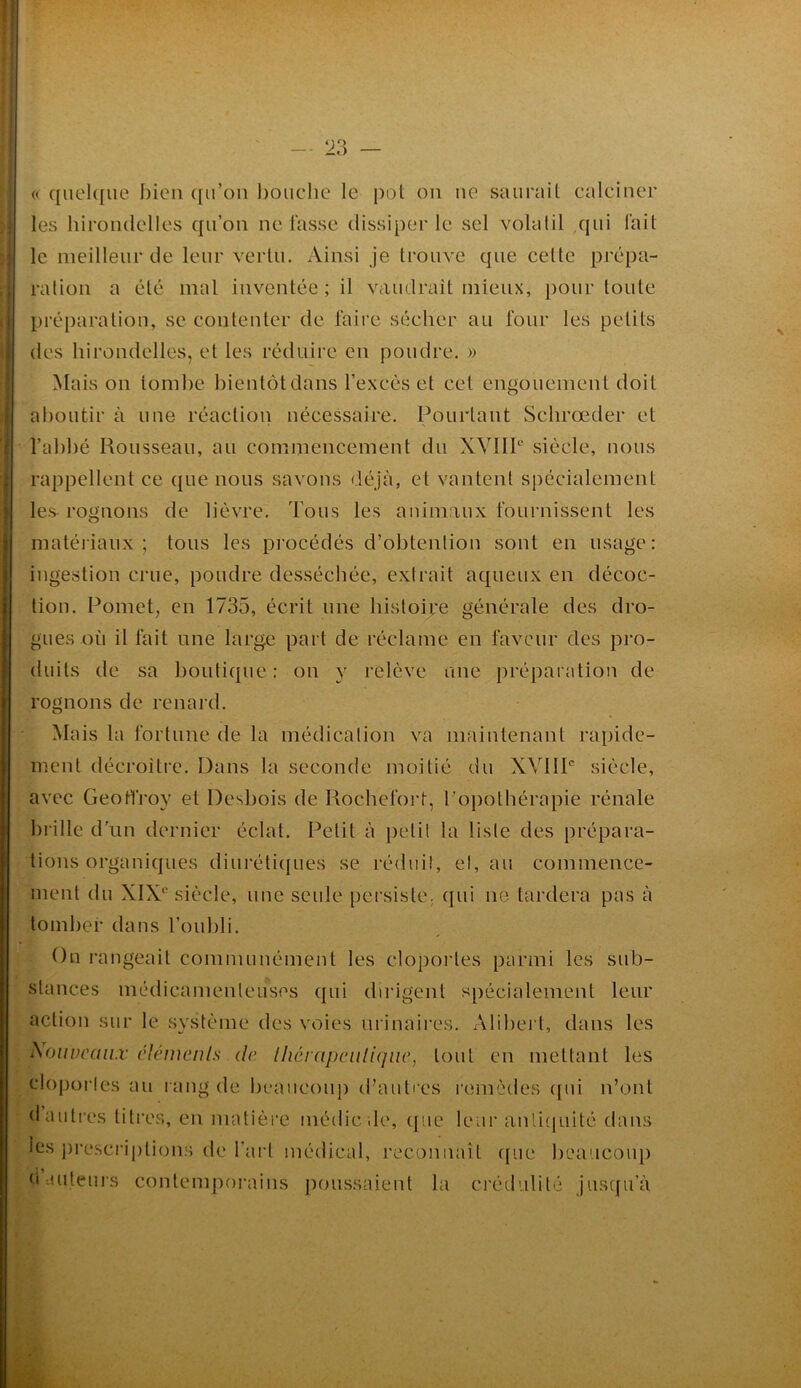 « quel([ue bien ([u’on bouclie le pot on ne saurait calciner les hirondelles qu’on ne lasse dissiper le sel volatil qui fait le meilleur de leur vertu. Ainsi je trouve que celte prépa- ration a été mal inventée ; il vaudrait mieux, pour toute préparation, se contenter de faire sécher au four les petits des hirondelles, et les réduire en poudre. » Mais on tombe bientôt dans l’excès et cet engouement doit aboutir à une réaction nécessaire. Pourtant Schrœder et l’abbé Rousseau, au commencement du XVIIP' siècle, nous rappellent ce que nous savons déjà, et vantent spécialement les- rognons de lièvre. Tous les animaux fournissent les matériaux; tous les procédés d’obtention sont en usage: ingestion crue, poudre desséchée, extrait aqueux en décoc- tion. Pomet, en 1735, écrit une histoire générale des dro- gues où il fait une large part de réclame en faveur des pro- duits de sa boutique : on y relève une préparation de rognons de renard. Mais la fortune de la médication va maintenant rapide- ment décroître. Dans la seconde moitié du XVIIP siècle, avec Geoffroy et Desbois de Rochefort, Popothérapie rénale bi’ille d'un dernier éclat. Petit à petit la liste des prépara- tions organiques diurétiques se réduit, et, au commence- ment du XIX^ siècle, une seule persiste, qui ne tardera pas à tomber dans l’oubli. On rangeait communément les clopoi’tes parmi les sub- stances médicamenteuses qui dirigent spécialement leur action sur le système des voies nrinaiix's. xMibei t, dans les Nouveaux clémenls de. lhérapciili(jiic, tout en mettant les cloportes au rang de beaucoup d’auti es remèdes (jui n’ont d autres litres, en matière méilicde, que leur anli(|uité dans les i)rescrij)tions de l’art médical, reconnaît (pue beaucoup n auteurs contemporains j)oussaient la crédulité jusqu’à