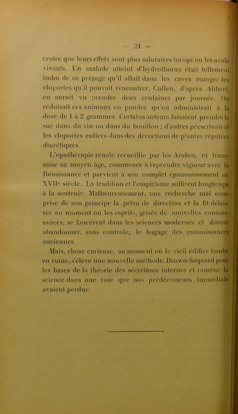 croire que leurs elfels sont plus salulaij*es lorsqu’on les avale vivants. Un malade alleiut d’hydrolliorax était tellement imhii de ce préjugé qu’il allait dans les caves manger les cloportes ([u’il |)ouvait rencontrer. Cullen, d’aj)rès Aliherl, en aurait vu luendre deux centaines ])ar journée. On réduisait ces animaux en poudre qu’ou administrait à la dosé de 1 à 2 grammes Certains auteurs taisaient prendre le suc dans du vin ,ou dans du bouillon ; d’autres presci’ivaieul les cloportes entiers dans des décoctions de plantes réputées diurétiques. L’opothérapie rénale recueillie par les Arabes, et trans- mise au moyen âge, commence à re[)reudre vigueur avec la Renaissance et parvient à son complet épanouissement au XVIL siècle. La tradition et Tempirisme suflirent longtemps à la soutenir. Malheureusement, une recherche mal com- prise de son principe la--priva de direction et la fit délais- ser au moinent où les esprits, grisés de nouvelles connais- sances, se lancèrent dans les sciences modernes et durent abandonnei', sans contrôle, le bagage des connaissances anciennes. Mais, chose curieuse, au moment où le vieil édifice tombe en ruine, s’élève une nouvelle méthode. Brown-Sequard pose les bases de la théorie des sécrétions internes et ramène la science dans une voie que nos prédécesseurs immédiats avaient perdue.