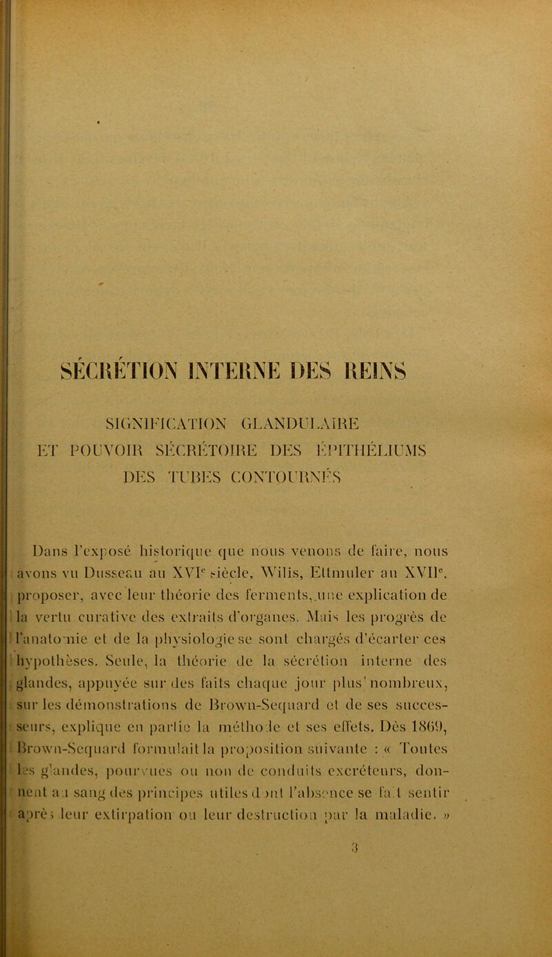 SÉCHÉÏION INTERNE DES REINS SIGNIFICATION GLANDULAIRE ET POUVOIR SÉCRÉTOIRE DES I^IITTHÉLIUMS DES TURI^:S CONTOURNilS Dans l’exposé historique que nous venons de faire, nous avons vu Dusseau au XVP siècle, Wilis, Eltmuler au XVIP, proposer, avec leur théorie des ferments,.une explication de la vertu curative des extraits d’organes. Mais les progrès de O’anato nie et de la physiologie se sont chargés d’écarter ces hypothèses. Seule, la théorie de la sécrétion interne des glandes, aj)puyée sur des faits chaque jour plus'nomhreux, sur les (léinonslrations de Brown-Se(|uard et de ses succes- seurs, explique en partie la métho.le et ses effets. Dès 1869, Rrown-Sequard formulait la proposition suivante : « Toutes les g’andes, pourvues ou non de conduits excréteurs, don- nent a.i sang des principes utiles dont rabsence se fa t sentir après leur extirpation ou leur destruction par la maladie. » a