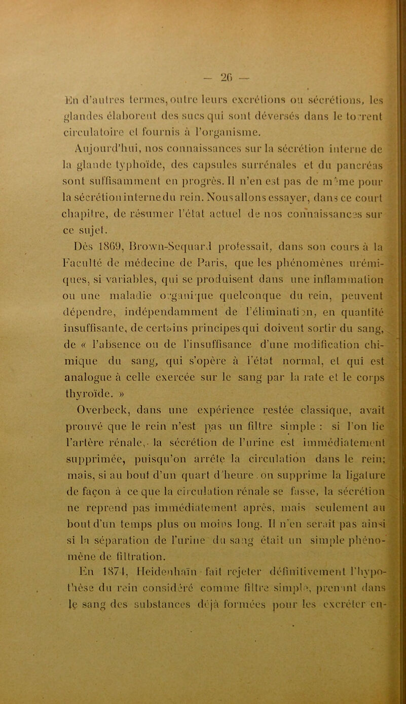 20 Kn (raiilrCvS termes,outre leurs exerélious ou séerétious, les ^'laudes élaboreut des sucs qui sont déversés dans le torrent circulatoire et fournis à ror^auisme. Aujourd’hui, uos couuaissauces sur la sécrétion interne de la glande ty()hoïde, des capsules surrénales et du pancréas sont suffisamment en i)rogrès. Il n’en est pas de m'me pour la sécrétion interne du rein. Nous allons essayer, dans ce court chapitre, de résumer l’état actuel de nos connaissances sur ce sujet. Dès 1809, Brown-Seqiiard protessait, dans son cours à la Faculté de médecine de Paris, que les phénomènes urémi- (jucs, si variables, qui se produisent dans une intlammation ou une maladie organique quelconque du rein, peuvent dépendre, indépendamment de l’éliminatim, en quantité insuffisante, de certains principes qui doivent sortir du sang, de « l’absence ou de l’insuffisance d’une modification chi- mique du sangq qui s’opère à l’état normal, et qui est analogue à celle exercée sur le sang par la rate et le coi ps thyroïde. » Overbeck, dans une expérience restée classique, avait prouvé que le rein n’est pas un filtre simple : si l’on lie l’artère rénale,- la sécrétion de l’urine est immédiatement supprimée, puisqu’on arrête la circulation dans le rein; mais, si au l)out d’un quart d’heure, on supprime la ligature de façon à ce que la cii culation rénale se fasse, la sécrétion ne reprend pas immédiatement après, mais seulement au bout d’un t.emps plus ou moins long. II n’en serait pas ainsi si la séparation de l’iirine du sang était un simple j)héno- mène de filtration. bhi 1871, Heidenhaïn fait rejeter définitivement l'hypo- thèse du rein considéré comme filtre simple, prenant dans le sang des substances déjà formées pour les excréter en-