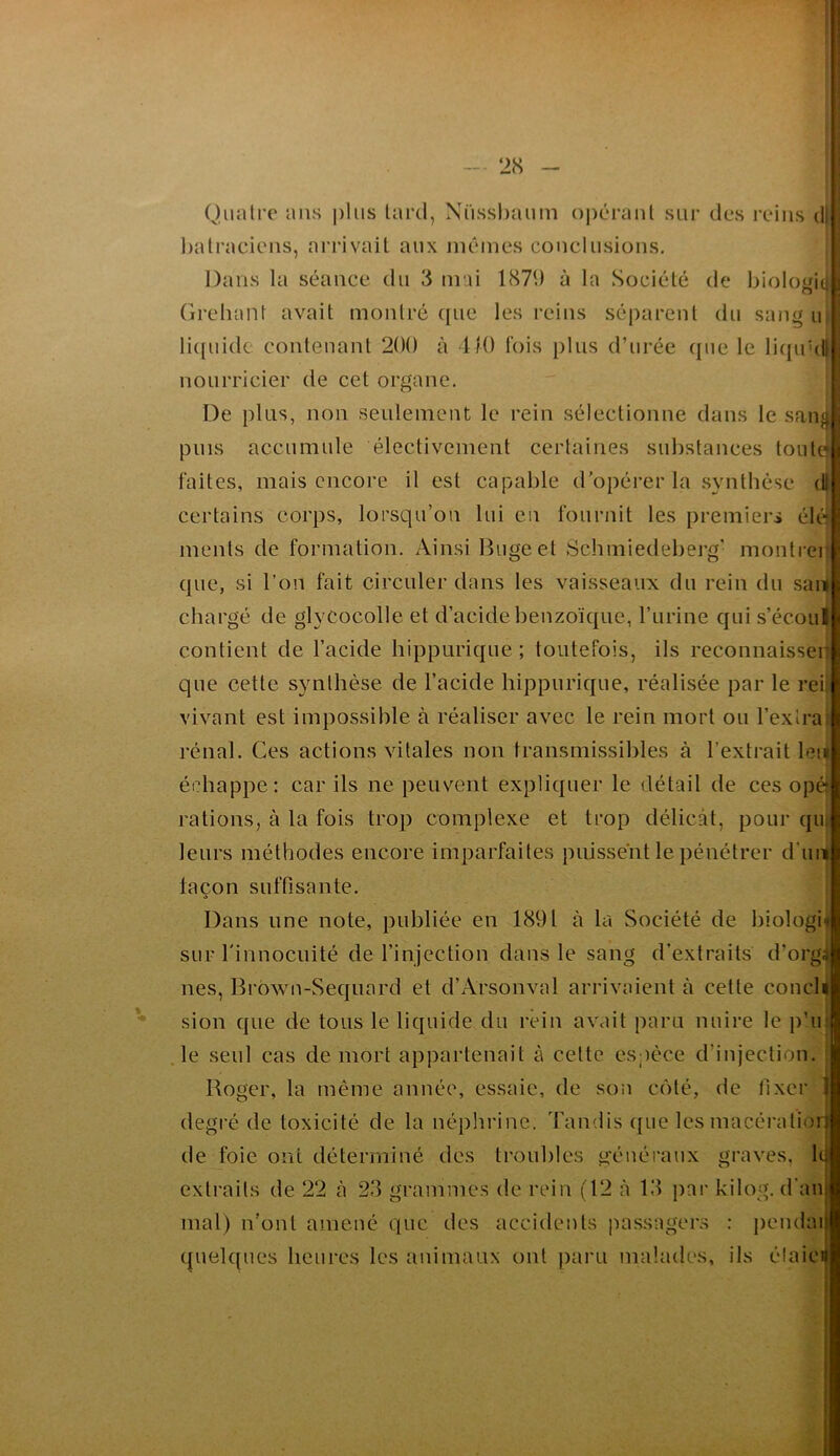 - 28 - ! Quatre ans plus lard, Nüsshaum o|)éraul sur des reins d: halracieiis, arrivait aux niêmes conclusions. Dans la séance du 3 niai 1879 à la Société de bioloüif O Grelumt avait montré ([ue les reins séparent du sang u li((uide contenant 200 à dIO fois plus d’urée (pie le li(pi'di nourricier de cet organe. De plus, non seulement le rein sélectionne dans le sanji puis accumule électivement certaines substances toute faites, mais encore il est capable d’opérer la synthèse dl certains corps, lorsqu’on lui en fournit les premiers élé menls de formation. Ainsi Bugeet Schmiedeberg' montrer que, si l’on fait circuler dans les vaisseaux du rein du saii chargé de glycocolle et d’acide benzoïque, l’iirine qui s’écoul contient de l’acide hippurique ; toutefois, ils reconnaisser que cette synthèse de l’acide hippurique, réalisée par le rei; vivant est impossible à réaliser avec le rein mort ou l’extra: rénal. Ces actions vitales non transmissibles à l’extrait leu échappe: car ils ne peuvent expliquer le détail de ces opé* rations, à la fois trop complexe et trop délicat, pour qu; leurs méthodes encore imparfaites puissent le pénétrer d’un façon suffisante. Dans une note, publiée en 1891 à la Société de biologii sur rinnocuité de l’injection dans le sang d’extraits d’orgâ nés, Brbwn-Sequard et d’Arsonval arrivaient à cette concli sion que de tous le liquide du rein avait paru nuire le ji’ii; .le seul cas de mort appartenait à cette espèce d’injection. ; Roger, la même année, essaie, de son c()lé, de fixer | degré de toxicité de la néphrinc. Tandis ([ue les macéi'alioil de foie ont déterminé des troubles généraux graves, lé extraits de 22 à 23 grammes de rein (12 à 13 par kilog. d'anj mal) n’ont amené que des accidents passagers : j)endai| quelques heures les animaux ont pai'U malades, ils élaici|