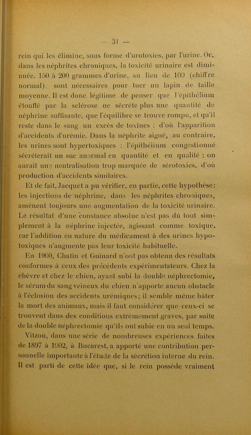 [■ r ». ■ i. ■ 4 ' . ; • rein qui les élimine, sous forme d’uroloxies, par l’iirine. Or, dans les néphrites ehroniques, la toxieilé urinaire est dimi- nuée. 150 à 200 grammes d’urine, au lieu de 100 (chiffre normal), sont nécessaires pour tuer un lapin de taille moyenne. Il est donc légilime de penser que répithélium étouffé par la sclérose ne sécrète plus une quantité do néphrinc suffisante, que l’équilibre se trouve rompu, et qu’il reste dans le sang un excès de toxines : d’où l'apparition d’accidents d’urémie. Dans la néphrite aiguë, au contraire, les urines sont hypertoxiques : l’épithélium congestionné sécréterait un suc anormal en quantité et en qualité ; on aurait une neutralisation trop marquée de sérotoxies, d’où production d’accidents similaires. Et de fait. Jacquet a pu vérifier, en partie, cette hypothèse: les injections de néphrine, dans les néphrites chroniques, amènent toujours une augmentation de la toxicité urinaire. Le résultat d’une Constance absolue n’est pas dù tout sim- plement à la néphrine injectée, agissant comme toxique, car l’addition en nature du médicament à des urines hypo- toxiques n’augmente pas leur toxicité habituelle. En 1900, Chatin et Guinard n’ont pas obtenu des résultats conformes à ceux des précédents expérimentateurs. Chez la chèvre et chez le chien, ayant subi la double néphrectomie, le sérum du sang veineux du chien n’apporte aucun obstacle à l’éclosion des accidents urémiques; il semble même hâter la mort des animaux, mais il faut considérer que ceux-ci se trouvent dans des conditions extrêmement graves, par suite de la double néphi ectomie qu’ils ont subie en un seul temps. Vitzou, dans une série de nombreuses expériences faites de 1897 à 1902, à Bucarest, a apporté une contribution per- sonnelle importante à l’étude de la sécrélion interne du rein. 11 est parti de cette idée que, si le rein possède vraiment