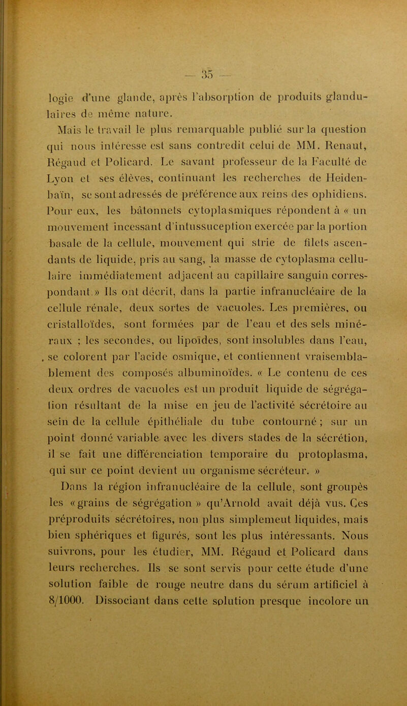 logie d’une glande, après l’al)sori)lion de produits glandu- laires de même iialnre. Mais le travail le pins remarcpiahle publié sur la question qui nous intéresse est sans contj'edit celui de MM. Renaut, Régand cl Policard. Le savant professeur de la Faculté de Lyon et ses élèves, continuant les recherches de Heiden- hain, se sont adressés de préférence aux reins des ophidiens. Pour eux, les bâtonnets cytoplasmiques répondent à « un mouvement incessant d’intussuceplion exercée par la portion basale de la cellule, mouvement qui strie de filets ascen- dants de liquide, pris au sang, la masse de cytoplasma cellu- laire immédiatement adjacent au capillaire sanguin corres- pondant.)) Ils ont décrit, dans la partie infranucléaire de la cellule rénale, deux sortes de vacuoles. Les piemières, ou cristalloïdes, sont formées par de l’eau et des sels miné- raux ; les secondes, ou lipoïdes, sont insolubles dans l’eau, , se colorent par l’acide osmique, et contiennent vraisembla- blement des composés albuminoïdes. « Le contenu de ces deux ordres de vacuoles est un produit liquide de ségréga- tion résultant de la mise en jeu de l’activité sécrétoire au sein de la cellule épithéliale du tube contourné ; sur un point donné variable avec les divers stades de la sécrétion, il se fait une différenciation temporaire du protoplasma, qui sur ce point devient un organisme sécréteur. )) Dans la région infranucléaire de la cellule, sont groupés les «grains de ségrégation )) qu’Arnold avait déjà vus. Ces préproduits sécrétoires, non plus simplement liquides, mais bien sphériques et figurés, sont les plus intéressants. Nous suivrons, pour les étudier, MM. Régaud et Policard dans leurs recherches. Ils se sont servis pour cette étude d’une solution faible de rouge neutre dans du sérum artificiel à 8/1000. Dissociant dans cette solution presque incolore un