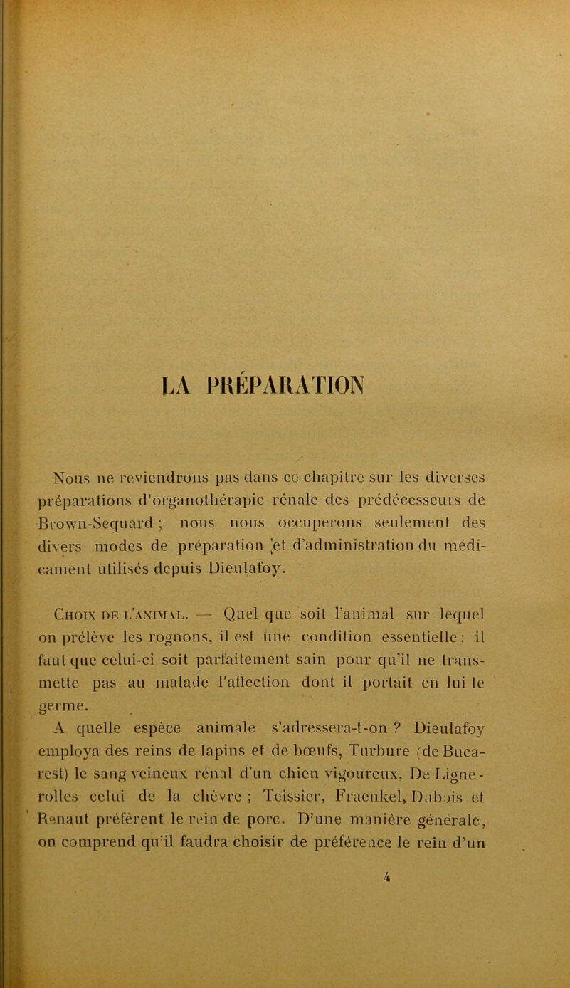 LA PRÉPARATION Nous ne reviendrons pas dans ce chapitre sur les diverses préparations d’organolhérapie rénale des prédécesseurs de Brown-Seqiiard ; nous nous occuperons seulement des divers modes de préparation [et d’administration du médi- cament utilisés depuis Dieulafoy. Choix de l’animal. — Quel que soit ranimai sur lequel on prélève les rognons, il est une condition essentielle : il faut que celui-ci soit parfaitement sain pour qu’il ne trans- mette pas au malade rafïection dont il portait en lui le germe. A quelle espèce animale s’adressera-t-on 7 Dieulafoy employa des reins de lapins et de bœufs, Turbure (de Buca- rest) le sang veineux rénal d’un chien vigoureux, De Ligne- rolles celui de la chèvre ; Teissier, Fraenkel, Dubois et Renaut préfèrent le rein de porc. D’une manière générale, on comprend qu’il faudra choisir de préférence le rein d’un 4