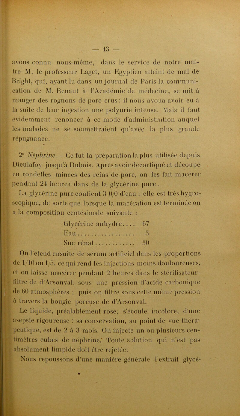 avons connu noiis-mcme, dans le service de noire maî- tre M. le professeur Laget, un Egyptien atteint de mal de Bright, qui, ayant lu dans uu journal de Paris la communi- cation de M. Renaut à l’Académie de médecine, se mit à manger des rognons de porc crus: il nous avoua avoir eu à la suite de leur ingestion une polyurie intense. Mais il faut évidemment renoncer à ce mode d’administration auquel les malades ne se soiuuettraient qu’avec la plus grande répugnance. 2“ Néphrine.— Ce fut la préparation la plus utilisée depuis Dieulafoy jusqu’à Dubois. Après avoir décortiqué et découpé en rondelles minces des reins de porc, on les fait macérer pendant 24 heures dans de la glycérine pure. La glycérine pure contient 3 0/0 d’eau : elle est très hygro- scopique, de sorte que lorsque la macération est terminée on a la composition centésimale suivante : Glycérine anhydre.... 67 Eau 3 Suc rénal 30 On l’étend ensuite de sérum artificiel dans les proportions de 1/10ou I/o, ccqui rend les injections moins douloureuses, et on laisse macérer pendant 2 heures dans le stérilisateur- filtre de d’Arsonval, sous une pression d’acide carbonique . de 60 atmosphères ; puis on filtre sous cette même pression a travers la bougie poreuse de d’Arsonval. Le liquide, préalablement rose, s’écoule incolore, d'une asepsie rigoureuse ; sa conservation, au point de vue théra- peutique, est de 2 à 3 mois. On injecte un ou plusieurs cen- timètres cubes de néphrine.' Toute solution qui n’est pas absolument limpide doit être rejetée. Nous repoussons d’une manière générale l’extrait glycé-
