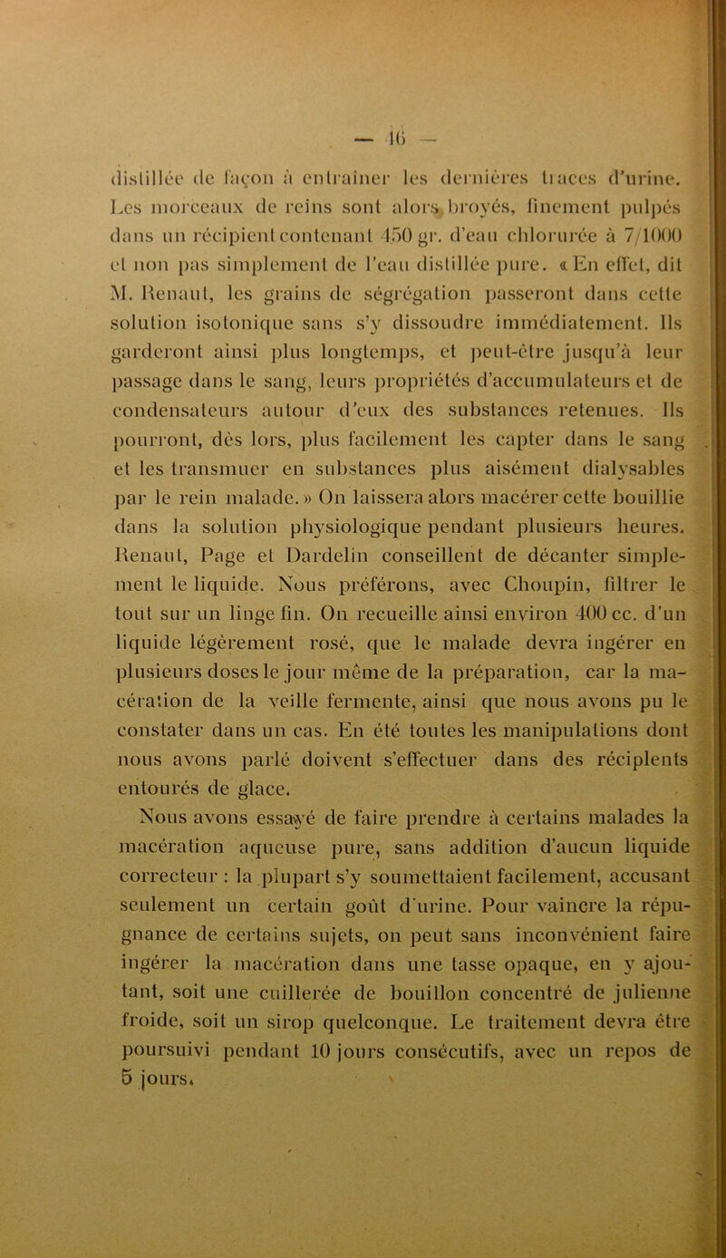 distillée de Idçoii n ciilraînei’ les dei nières liaces d’urine. Les morceaux de reins sont alors, broyés, finement puljiés dans un récipient eonlenanl lôO gr, d’eau chlorui’ée à 7/10()() et non pas simplement de l’eau distillée pure, a En ctfet, dit M. Renant, les grains de ségrégation passeront dans cette solution isotonique sans s’y dissoudre immédiatement. Ils garderont ainsi plus longtemps, et ])eul-étre jusqu’à leur jiassage dans le sang, leurs ])ropriétés d’accumulateurs et de condensateurs autour d’eux des substances retenues. Ils pourront, dès lors, ])lus facilement les capter dans le sang et les transmuer en substances plus aisément dialysables par le rein malade.» On laissera alors macérer cette bouillie dans la solution physiologique pendant plusieurs heures. Renaut, Page et Dardelin conseillent de décanter simple- ment le liquide. Nous préférons, avec Choupin, fdtrer le tout sur un linge fin. On recueille ainsi environ 4ÜÜ ce. d’un liq iiide légèrement rosé, que le malade devra ingérer en plusieurs doses le jour même de la préparation, car la ma- cération de la veille fermente, ainsi que nous avons pu le constater dans un cas. En été toutes les manipulations dont nous avons parlé doivent s’effectuer dans des récipients entourés de glace. Nous avons essavyé de faire prendre à certains malades la macération aqueuse pure, sans addition d’aucun liquide correcteur : la plupart s’y soumettaient facilement, accusant seulement un certain goût d'urine. Pour vaincre la répu- gnance de certains sujets, on peut sans inconvénient faire ingérer la macération dans une tasse opaque, en 3 ajou- tant, soit une cuillerée de bouillon concentré de julienne froide, soit un sirop quelconque. Le traitement devra être poursuivi pendant 10 jours consécutifs, avec un repos de 5 jours*