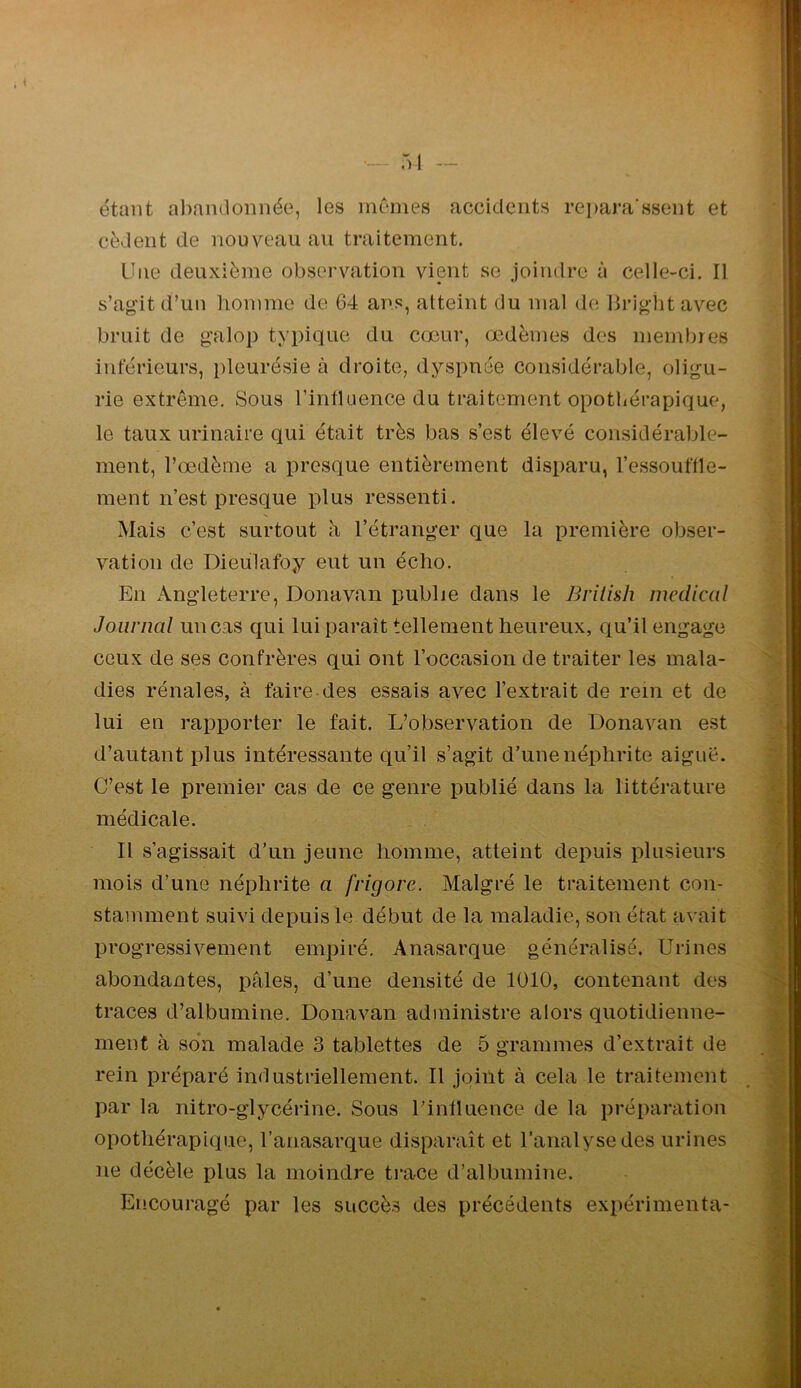 , i - 51 — étant al)andonnée, les mcrnes accidents repara’ssent et cèdent de nouveau au traitement. Une deuxième observation vient se joindre à celle-ci. Il s’agdt d’un homme de G4 ans, atteint du mal de liriglit avec bruit de galop typique du cœur, œdèmes des membres inférieurs, pleurésie à droite, dyspnée considérable, oligu- rie extrême. Sous l’intUience du traitement opothérapique, le taux urinaire qui était très bas s’est élevé considéraljle- ment, l’œdème a presque entièrement disx)aru, l’essouffle- ment n’est presque plus ressenti. Mais c’est surtout h, l’étranger que la première obser- vation de Dieulafoy eut un écho. En Angleterre, Donavan publie dans le Brilish medical Journal un cas qui lui paraît tellement heureux, qu’il engage ceux de ses confrères qui ont l’occasion de traiter les mala- dies rénales, à faire des essais avec l’extrait de rein et de lui en rapporter le fait. L’observation de Donavan est d’autant plus intéressante qu’il s’agit d’une néphrite aiguë. C’est le premier cas de ce genre publié dans la littérature médicale. II s’agissait d’un jeune homme, atteint depuis plusieurs mois d’une néphrite a frigore. Malgré le traitement con- stamment suivi depuis le début de la maladie, son état avait progressivement empiré. Anasarque généralisé. Urines abondantes, pâles, d’une densité de lülO, contenant des traces d’albumine. Donavan administre alors quotidienne- ment à so*n malade 3 tablettes de 5 grammes d’extrait de rein préparé industriellement. Il joiilt à cela le traitement par la nitro-glycérine. Sous l’influence de la préparation opothérapique, l’anasarque disparaît et l’analyse des urines ne décèle plus la moindre trace d’albumine. Encouragé par les succès des précédents exx>érimenta- ►fl I