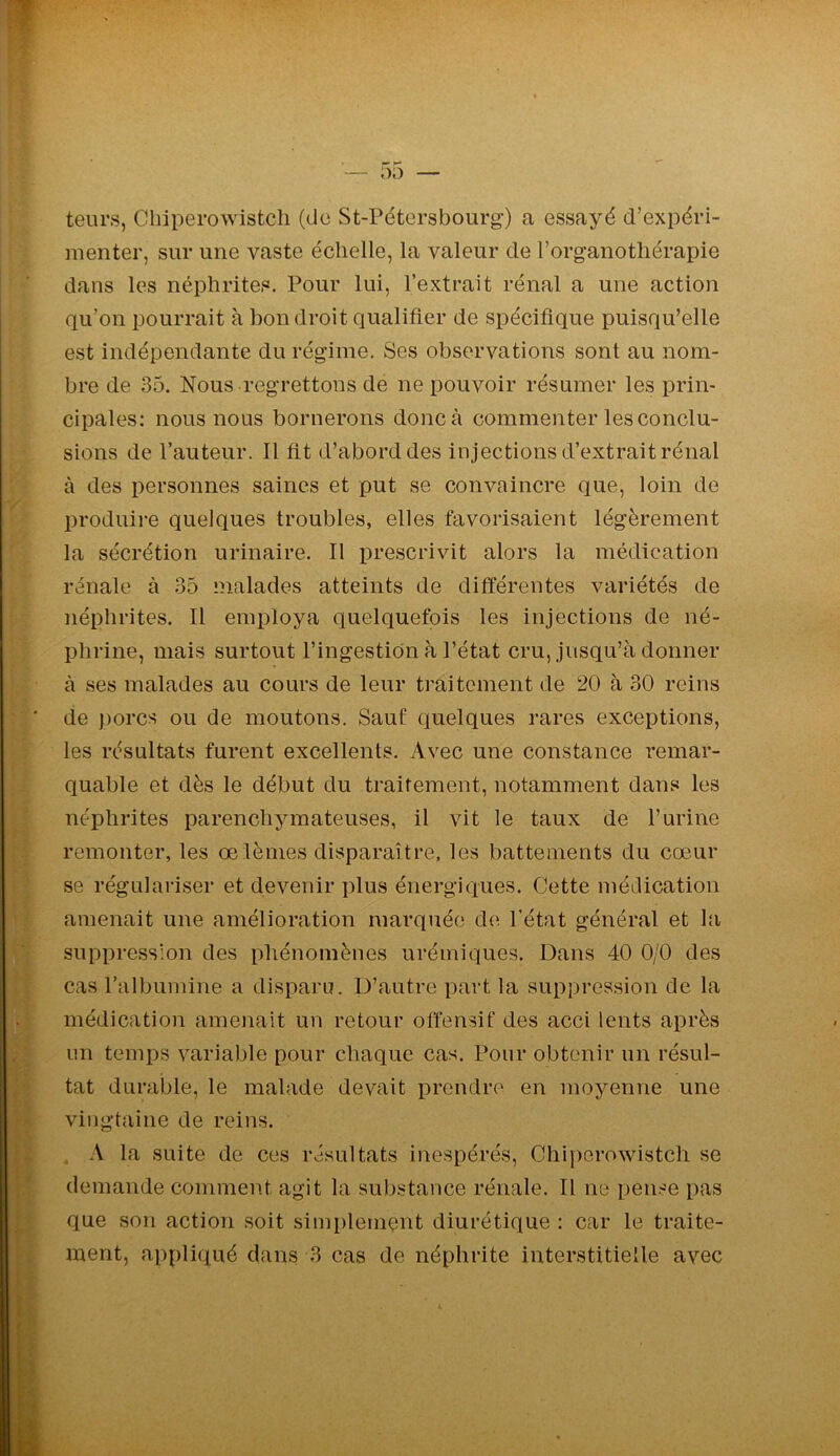 leurs, Chiperowistcli (do St-Pétersbourg) a essayé d’expéri- menter, sur une vaste échelle, la valeur de l’organothérapie dans les néphrites. Pour lui, l’extrait rénal a une action qu’on pourrait à bon droit qualifier de spécifique puisqu’elle est indépendante du régime. Ses observations sont au nom- bre de 35. Nous regrettons de ne pouvoir résumer les prin- cipales: nous nous bornerons donc à commenter les conclu- sions de l’auteur. Il fit d’abord des injections d’extrait rénal à des personnes saines et put se convaincre que, loin de produire quelques troubles, elles favorisaient légèrement la sécrétion urinaire. Il prescrivit alors la médication rénale à 35 malades atteints de différentes variétés de néphrites. Il employa quelquefois les injections de né- phrine, mais surtout l’ingestion à l’état cru, jusqu’à donner à ses malades au cours de leur traitement de 20 à 30 reins de porcs ou de moutons. Sauf quelques rares exceptions, les résultats furent excellents. Avec une constance remar- quable et dès le début du traitement, notamment dans les néphrites parenchymateuses, il vit le taux de l’urine remonter, les œlèmes disparaître, les battements du cœur se régulariser et devenir plus énergiques. Cette médication amenait une amélioration marquée de l’état général et la suppression des phénomènes urémiques. Dans 40 0/0 des cas l’albumine a disparu. D’autre part la suppression de la médication amenait un retour offensif des acci lents après un temps variable pour chaque cas. Pour obtenir un résul- tat durable, le malade devait prendre en moyenne une vingtaine de reins. . A la suite de ces résultats inespérés, Chiperowistch se demande comment agit la substance rénale. Il ne pense pas que son action soit simplement diurétique : car le traite- ment, appliqué dans 3 cas de néphrite interstitielle avec