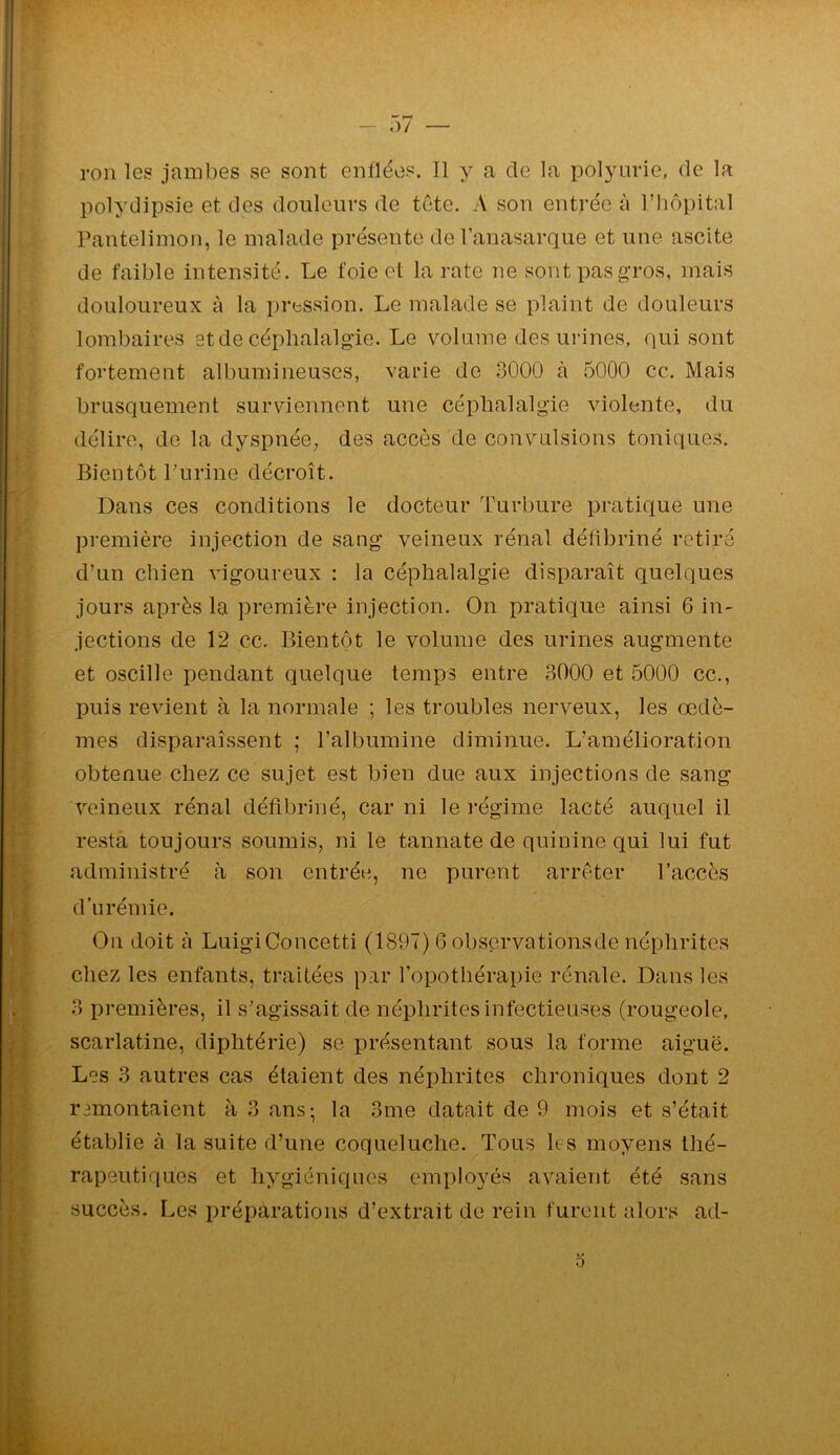 — .)/ — ron les jambes se sont enflées. Il y a de la polyurie, de la polydipsie et des douleurs de tete. A son entrée à l’iiopital Pantelimon, le malade présente dePanasarque et une ascite de faible intensité. Le foie et la rate ne sont pas gros, mais douloureux à la pression. Le malade se plaint de douleurs lombaires at de céphalalgie. Le volume des ui’ines, qui sont fortement albumineuses, varie de 3000 à 5000 cc. Mais brusquement surviennent une céphalalgie violente, du délire, de la dyspnée, des accès de convulsions toniques. Bientôt Purine décroît. Dans ces conditions le docteur Turbure pratique une première injection de sang veineux rénal défibriné retiré d’un chien vigoureux : la céphalalgie disparaît quelques jours après la première injection. On pratique ainsi 6 in- jections de 12 cc. Bientôt le volume des urines augmente et oscille pendant quelque temps entre 3000 et 5000 cc., puis revient à la normale ; les troubles nerveux, les œdè- mes disparaissent ; l’albumine diminue. L’amélioration 4 obtenue chez ce sujet est bien due aux injections de sang ^ veineux rénal défibriné, car ni le régime lacté auquel il ■’h resta toujours soumis, ni le tannate de quinine qui lui fut > administré à son entrée, ne purent arrêter l’accès I d’urémie. 1 On doit à LuigiConcetti (1897) 6 observationsde néphrites § chez les enfants, traitées par l’opothérapie rénale. Dans les J 3 premières, il s’agissait de néphrites infectieuses (rougeole, I scarlatine, diphtérie) se présentant sous la forme aiguë. I Les 3 autres cas étaient des néphrites chroniques dont 2 remontaient à 3 ans-, la 3me datait de 9 mois et s’était I établie à la suite d’une coqueluche. Tous h s moyens thé- I rapeutiques et hygiéniques employés avaient été sans f succès. Les préparations d’extrait de rein furent alors ad-