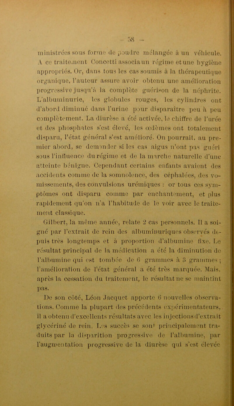 - fxS ministrées sous tbrnio do poudre niélang’ée à un véhicule. A ce traitexiiont Goricetti associa un régime et une liygiéne appropi'iés. Or, dans tous les cas soumis à la thérapeutique organique, l’auteur assure avoir obtenu une amélioration progressive jusqu’à la complète guérison de la néi)hi'ite. L'albuminurie, les globules rouges, les cylindres ont d’abord diminué dans Turine pour disparaître peu à peu complètement. La diurèse a été activée, le chifîre de l’urée et des phosphates s’est élevé, les œdèmes ont totalement disparu, l’état général s’est amélioré. On pourrait, au pre- mier abord, se deminder si les cas aigus n’ont pas guéri sous l’influence du régime et de la marche naturelle d’une atteinte bénigne. Cependant certains enfants avaient des accidents comme de la somnolence, des céplialées, des vo- missements, des convulsions urémiques : or tous ces sym- ptômes ont disparu comme par enchantement, et plus rapidement qu’on n’a l’habitude de le -voir avec le traite- ment classique. Gilbert, la même année, relate 2 cas personnels. Il a soi- gné par l’extrait de rein des albuminuriques obsei’vés de- puis très longtemps et à proportion d’albumine fixe. Le résultat principal de la médication a été la diminution de l’albumine qui est tombée de 6 grammes à .3 grammes ; l’amélioralion de l’état général a été très marquée. Mais, après la cessation du ti’aitement, le résultat ne se maintint pas. De son côté, Léon Jacquot apporte 6 nouvelles observa- tions. Comme la plupart des précédents iîxi)érimentateurs,. il a obteniurexcelleiits résultats avec les injections d’extrait glycériné de rein. L-;-s succès se sont principalement tra- duits par la disparition progressive de l’albumine, par l’augmentation progressive de la diurèse qui s’est élevée