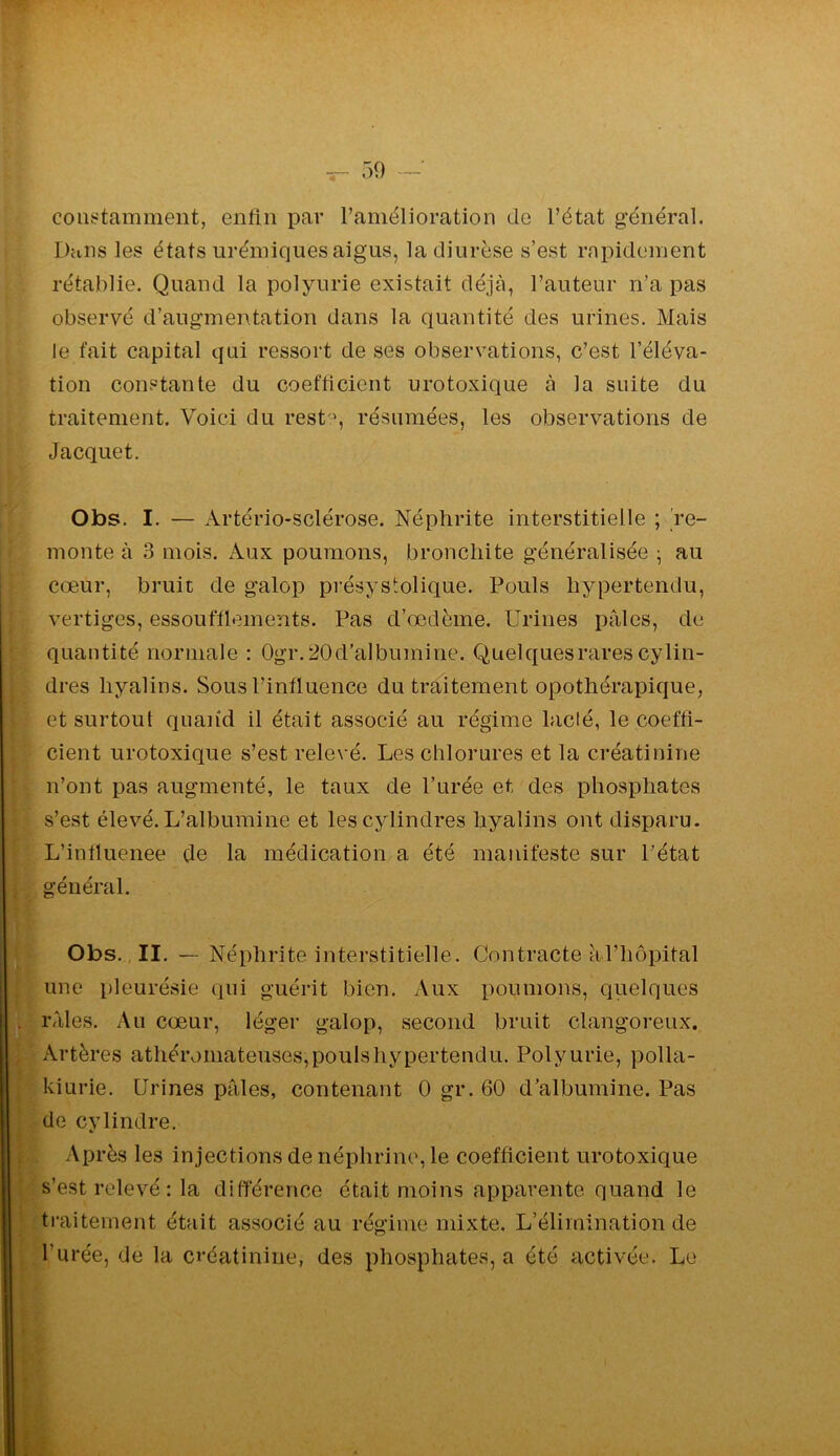 cons^tamment, enfin par l’amélioration de l’état général. Dans les états urémiques aigus, la diurèse s’est rapidement rétablie. Quand la polyurie existait déjà, l’auteur n’a pas observé d’augmentation dans la quantité des urines. Mais le fait capital qui ressort de ses observations, c’est l’éléva- tion constante du coefficient urotoxique à la suite du traitement. Voici du rest-', résumées, les observations de Jacquet. Obs. I. — Artério-sclérose. Néphrite interstitielle ; 're- monte à 3 mois. Aux poumons, bronchite généralisée ; au cœur, bruit de galop présystolique. Pouls hypertendu, vertiges, essoufflements. Pas d’œdème. Urines pales, de quantité normale : 0gr.20d’albumine. Quelquesrarescylin- dres hyalins. Sous l’influence du traitement opothérapique, et surtout quand il était associé au régime lacté, le coeffi- cient urotoxique s’est relevé. Les chlorures et la créatinine n’ont pas augmenté, le taux de l’urée et des phosphates s’est élevé. L’albumine et les cylindres hyalins ont disparu. L’influenee de la médication a été manifeste sur l’état général. Obs. , II. — Néphrite interstitielle. Contracte àl’hôpital une pleurésie qui guérit bien. Aux poumons, quelques râles. Au cœur, léger galop, second bruit clangoreux. I Artères athéromateuses, pouls hypertendu. Polyurie, polla- kiurie. Urines pâles, contenant 0 gr. 60 d’albumine. Pas ^de cylindre. ^ Après les injections de néphrine, le coefficient urotoxique I s’est relevé : la différence était moins apparente quand le ^ traitement était associé au régime mixte. L’élimination de l’urée, de la créatinine, des phosphates, a été activée. Le