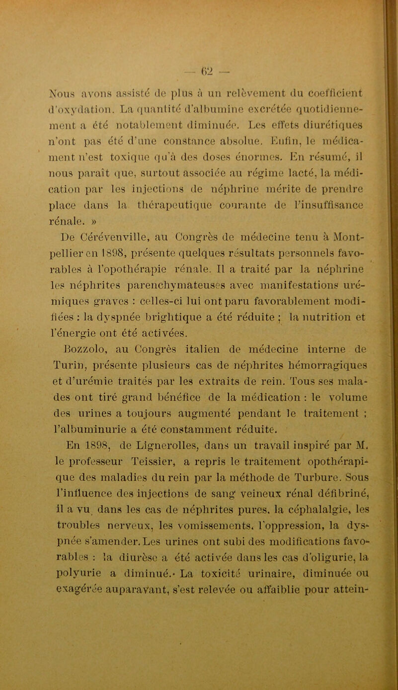 Nous avons assisté de plus à un relèvement du coefficient d’oxydation. La (pianlité d’albumine excrétée ciuotidienne- ment a été notablement diminuée. Les effets diurétiques n’ont pas été d’une constance absolue. Kufin, le médica- ment n’est toxique qu’à des doses énormes. En résumé, il nous paraît <iue, surtout associée au régime lacté, la médi- cation par les injections de néplirine mérite de prendre place dans la thérapeutique courante de Pinsuffisance rénale. » De Cérévenville, au Congrès de médecine tenu à Mont- pellier en 1898, présente quelques résultats personnels favo- rables à l’opothérapie rénale. Il a traité par la néphrine les néphrites parenchymateuses avec manifestations uré- miques graves : celles-ci lui ont paru favorablement modi- fiées : la dyspnée brightique a été réduite ; la nutrition et l’énergie ont été activées. Bozzolo, au Congrès italien de médecine interne de Turin, présente plusieurs cas de néphrites hémorragiques et d’urémie traités par les extraits de rein. Tous ses mala- des ont tiré grand bénéfice de la médication : le volume des urines a toujours augmenté pendant le traitement ; l’albuminurie a été constamment réduite. En 1898, de Lignerolles, dans un travail inspiré par M. le professeur Teissier, a repris le traitement opothérapi- que des maladies du rein par la méthode de Turbure. Sous l’influence des injections de sang veineux rénal défibriné, 11 a vu dans les cas de néphrites pures, la céphalalgie, les troubles nerveux, les vomissements, l’oppression, la dys- pnée s’amender. Les urines ont subi des modifications favo- rables : la diurèse a été activée dans les cas d’oligurie, la polyurie a diminué.* La toxicité urinaire, diminuée ou exagérée auparavant, s’est relevée ou affaiblie pour attein-