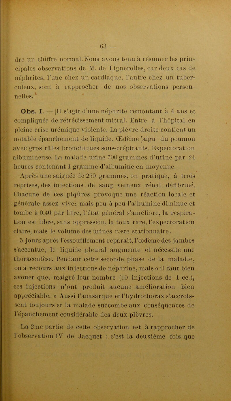 dre un chiffre normal. Nous avons tenu à résumer les prin- cipales observations de M. de Lignerolles, car deux cas de néphrites, Tune chez un cardiaque, l’autre chez un tuber- culeux, sont il rapprocher de nos observations person- nelles. * Obs. I. — |Il s’agit d’une néphrite remontant à 4 ans et compliquée de rétrécissement mitral. Entre à l’hôpital en pleine crise urémique violente. La plèvre droite contient un notable épanchement de liquide. Œdème [aigu du poumon avec gros râles bronchiques sous-crépitants. Expectoration albumineuse. La malade urine 700 grammes d’urine par 24 heures contenant 1 gramme d’albumine en moyenne. • Après une saignée de 250 grammes, on pratique, à trois reprises, des injections de sang veineux rénal défibriné. Chacune de ces piqûres provoque une réaction locale et générale assez vive-, mais peu à peu l’albumine diminue et tombe à 0,40 par litre, l’état général s’améliore, la respira- tion est libre, sans oppression, la toux rare, l’expectoration claire, mais le volume des urines reste stationnaire. 5 jours après ressouftlement reparaît, l’œdème des jambes s’accentue, le liquide pleural augmente et nécessite une thoracentèse. Pendant cette seconde phase de la maladie, on a recours aux injections de néphrine, mais <( il faut bien avouer que, malgré leur nombre (10 injections de 1 cc.), ces injections n’ont produit aucune amélioration bien appréciable. » Aussi l’anasarque etl’hydrothorax s’accrois- sent toujours et la malade succombe aux conséquences de répanchement considérable des deux plèvres. La 2me partie de celte observation est à rapprocher de l’observation IV de Jacquet : c’est la deuxième fois que