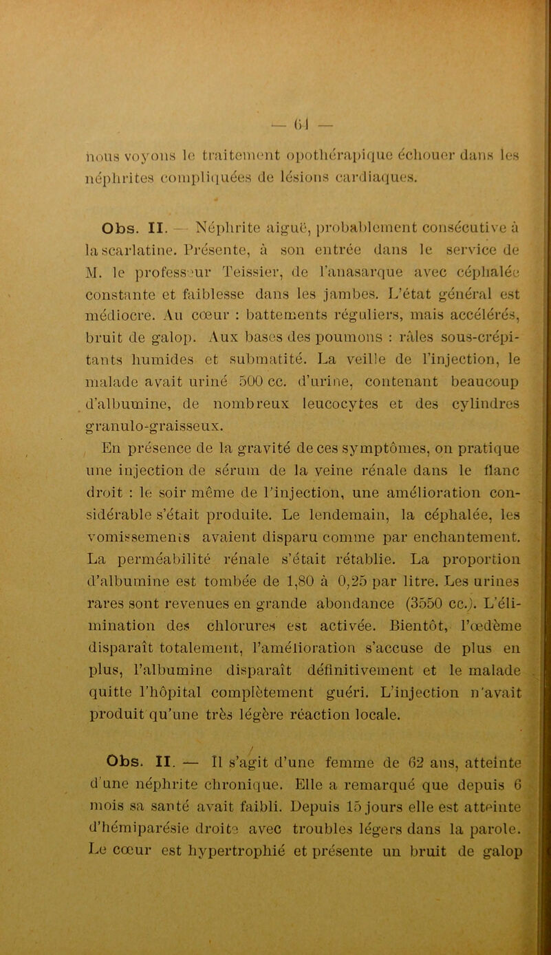 nous voyons le ti’uitenient opotliérapique écliouor dans les néphrites compliquées de lésions cardiaques. Obs. II. — Néphrite aig’uë, probablement consécutive à la scarlatine. Présente, à son entrée dans le service de j\J. le professeur Teissier, de l’anasarque avec céphalée constante et faiblesse dans les jambes. L’état général est médiocre. Au cœur : battements réguliers, mais accélérés, bruit de galop. Aux bases des poumons : rfiles sous-crépi- tants humides et submatité. La veille de l’injection, le malade avait uriné 500 cc. d’urine, contenant beaucoup d’albumine, de nombreux leucocytes et des cylindres granulo-graisseux. En présence de la gravité de ces symptômes, on pratique une injection de sérum de la veine rénale dans le flanc droit : le soir même de l’injection, une amélioration con- sidérable s’était produite. Le lendemain, la céphalée, les vomissemenis avaient disparu comme par enchantement. La perméabilité rénale s’était rétablie. La proportion d’albumine est tombée de 1,80 à 0,25 par litre. Les urines rares sont revenues en grande abondance (3550 cc.J. L’éli- mination des chlorures est activée. Bientôt, l’œdème disparaît totalement, l’amélioration s’accuse de plus en plus, l’albumine disparaît définitivement et le malade quitte l’hôpital complètement guéri. L’injection n'avait produit qu’une très légère réaction locale. Obs. II. — Il s’agit d’une femme de 62 ans, atteinte ; d’une néphrite chronique. Elle a remarqué que depuis 6 mois sa sauté avait faibli. Depuis 15 jours elle est atteinte \ d’hémiparésie droite avec troubles légers dans la parole, l 1m cœur est hypertrophié et présente un bruit de galop |