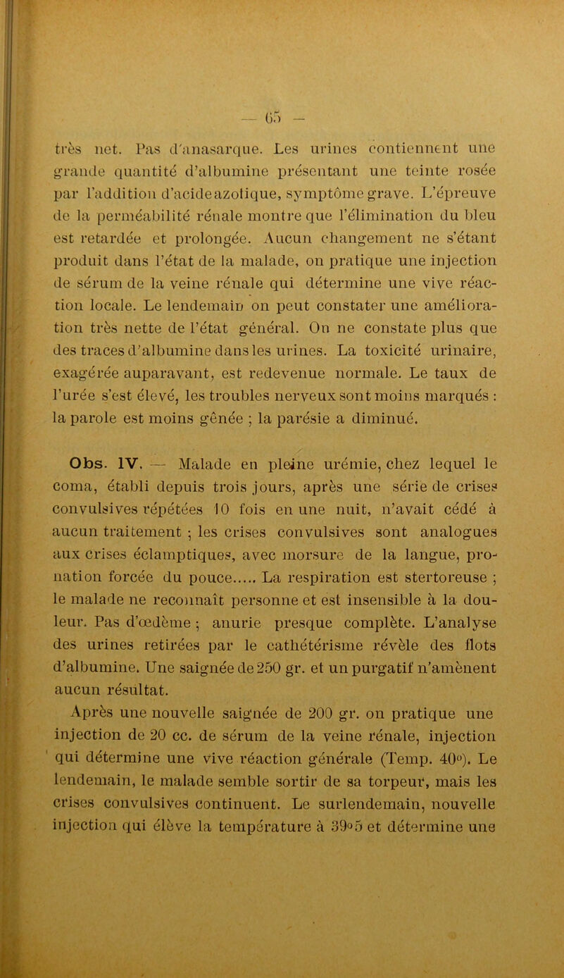 /» r* — 0.) très net. Pas d'anasarque. Les urines contiennent une grande quantité d’albumine présentant une teinte rosée par l’addition d’acideazotique, symptôme grave. L’épreuve de la perméabilité rénale montre que l’élimination du bleu est retardée et prolongée. Aucun cliangement ne s’étant produit dans l’état de la malade, on pratique une injection de sérum de la veine rénale qui détermine une vive réac- tion locale. Le lendemain on peut constater une améliora- tion très nette de l’état général. On ne constate plus que des traces d’albumine dans les urines. La toxicité urinaire, exagérée auparavant, est redevenue normale. Le taux de l’urée s’est élevé, les troubles nerveux sont moins marqués : la parole est moins gênée ; la parésie a diminué. Otas. IV. —■ Malade en pleine urémie, chez lequel le coma, établi depuis trois jours, après une série de crises convulsives répétées 10 fois en une nuit, n’avait cédé à aucun traitement • les crises convulsives sont analogues aux crises éclamptiques, avec morsure de la langue, pro- nation forcée du pouce La respiration est stertoreuse ; le malade ne reco)inaît personne et est insensible à la dou- leur. Pas d’œdème ; anurie presque complète. L’analyse des urines retirées par le cathétérisme révèle des flots d’albumine. Une saignée de 250 gr. et un purgatif n’amènent aucun résultat. Après une nouvelle saignée de 200 gr. on pratique une injection de 20 cc. de sérum de la veine rénale, injection qui détermine une Vive réaction générale (Temp. 40‘')- Le lendemain, le malade semble sortir de sa torpeur, mais les crises convulsives continuent. Le surlendemain, nouvelle injection qui élève la température à 39»5 et détermine une