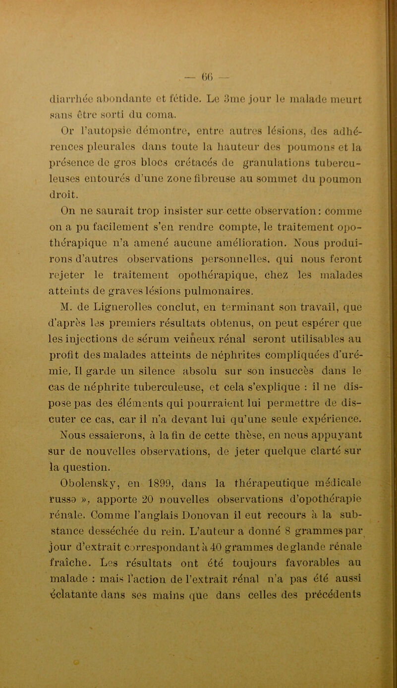 . — (•)(•) — diarrliéc abondante et fétide. Le 3me jour le malade meurt saii!^ être sorti du coma. Or l’autopsie démontre, entre autres lésions, des adhé- rences pleurales dans toute la hauteur des poumons et la présence de gros blocs crétacés de granulations tubercu- leuses entourés d’une zone fibreuse au sommet du poumon droit. On ne saurait trop insister sur-cette observation: comme on a pu facilement s’en rendre compte, le traitement opo- thérapique n’a amené aucune amélioration. Nous produi- rons d’autres observations personnelles, qui nous feront rejeter le traitement opothérapique, chez les malades atteints de graves lésions pulmonaires. M. de Lignerolles conclut, en terminant son travail, que d’après les premiers résultats obtenus, on peut espérer que les injections de sérum veineux rénal seront utilisables au profit des malades atteints de néphrites compliquées d’uré- mie, Il garde un silence absolu sur son insuccès dans le cas de néphrite tuberculeuse, et cela s’explique : il ne dis- pose pas des éléments qui pourraient lui permettre de dis- cuter ce cas, car il n’a devant lui qu’une seule expérience. Nous essaierons, à la fin de cette thèse, en nous appuyant Sur de nouvelles observations, de jeter quelque clarté sur la question. Obolensky, en 1899, dans la thérapeutique médicale russe », apporte 20 nouvelles observations d’opothérapie rénale. Comuie l’anglais Donovan il eut recours à la sub- stance desséchée du rein. L’auteur a donné 8 grammes par jour d’extrait correspondant à 40 grammes deglande rénale fraîche. Les résultats ont été toujours favorables au malade : mais l’action de l’extrait rénal n’a pas été aussi éclatailte dans ses mains que dans celles des précédents