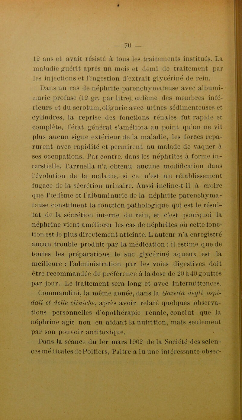 12 ans et avait résisté à tous les traitements institués. La maladie guérit après un mois et demi de traitement par les injections et l’ingestion d’extrait glycériné de rein. Dans un cas de néphrite parenchymateuse avec albumi- nurie profuse (12 gr. par litre), œ lème des membres infé- rieurs et du scrotum,oligurie avec urines sédimenteuses et cjdindres, la reprise des fonctions rénales fut rapide et complète, l’état général s’améliora au point qu’on ne vit plus aucun signe extérieur de la maladie, les forces repa- rurent avec rapidité et permirent au malade de vaquer à ses occupations. Par contre, dans les néphrites à forme in- terslielle, Tarruella n’a obtenu aucune modification dans révolution de la maladie, si ce n’est un rétablissement fugace de la sécrétion urinaire. Aussi incline-t-il à croire que l’oedème et l’albuminurie de la néphrite parenchyma- teuse constituent la fonction pathologique qui est le résul- tat de la sécrétion interne du rein, et c’est pourquoi la néphrine vient améliorer les cas de néphrites où cette fonc- tion est le plus directement atteinte. L’auteur n’a enregistré aucun trouble produit par la médication : il estime que de toutes les préparatio)is le suc glycériné aqueux est la meilleure : l’administration par les voies digestives doit être recommandée de préférence à la dose de 20 à40gouttes par jour. Le traitement sera long et avec intermittences. Commandini, la même année, dans la Gazetta degli ospi- dali et clelle cUniche, après avoir relaté quelques observa- tions personnelles d’opothérapie rénale, conclut que la néphrine agit non en aidant la nutrition, mais seulement par son pouvoir antitoxique. Dans la séance du 1er mars 1902 de la Société des scien- ces médicales de Poitiers, Paitre a lu une intéressante obser-