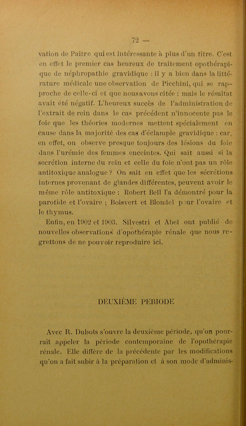 vation de Paitre qui est intéressante à plus d’un titre. C'est en ettet le premier cas heureux de traitement opotliérapi- ' (jue de nëpliropatliie gravidique : il y a bien dans la litté- rature médicale une observation de Picchini, qui se rap- proche de celle-ci et que nous avons citée : mais le résultat - avait été négatif. L’heureux succès de l’administration de l’extrait de rein dans le cas précédent n’innocente pas le foie que les théories modernes mettent spécialement en cause dans la majorité des cas d’éclampie gravidique : car, en effet, on observe presque toujours des lésions du foie dans l’urémie des femmes enceintes. Qui sait aussi si la secrétion interne du rein et celle du foie n’ont pas un rôle antitoxique analogue ? On sait en effet que les sécrétions ; inhîrnes provenant de glandes différentes, peuvent avoir le même rôle antitoxique : Robert Bell l’a démontré pour la ; i parotide et l’ovaire -, Boisvert et Blondel pour l’ovaire et | le thymus. j Enfin, en 1902 et 1903. Silvestri et Abel ont publié de f nouvelles observations d’opothérapie rénale que nous re- grettons de ne pouvoir reproduire ici. DEUXIÈME PERIODE Avec R. Dubots s’ouvre la deuxième période, qu’on j)our- rait appeler la période contemporaine de l’opothérapie rénale. Elle diffère de la précédente par les modifications qu’on a fait subir à la préparation et à son mode d’adminis- i: