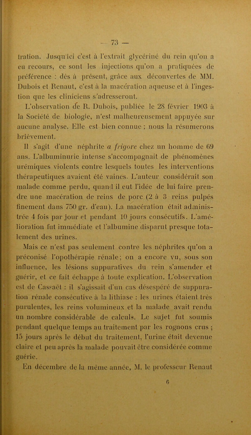 tration. Jusqu’ici c’cst à l’exlrnil glycériiié du rein qu’on a eu recours, ce sont les injections qu’on a pratiquées de préférence : dès à présent, grâce aux découvertes de MM. Dubois et Renaut, c’est à la macération aqueuse et à l’inges- tion que les cliniciens s'adresseront. L’observation de R. Dubois, publiée le 28 février 1903 à la Société de biologie, n’est malheureusement appuyée sur aucune analvse. Elle est bien connue ; nous la résumerons brièvement. Il s’agit d’une néphrite a frUgore chez un homme de 09 ans. L’albuminurie intense s’accompagnait de phénomènes urémiques violents contre lesquels toutes les interventions thérapeutiques avaient été vaines. L’auteur considérait son malade comme perdu, quand il eut l’idée de lui faire pren- dre une macération de reins de porc (2 à 3 reins pulpés finement dans 750 gr. d’eau). La macération était adminis- trée 4 fois par jour et pendant 10 jours consécutifs. L’amé- lioration fut immédiate et l’albumine disparut presque tota- lement des urines. Mais ce n’est pas seulement contre les néphrites qu’on a préconisé l’opothérapie rénale; on a encore vu, sous son influence, les lésions suppuratives du rein s’amender et guérir, et ce fait échappe à toute explication. L’observation est de Cassaët : il s’agissait d’un cas désespéré de suppura- tion rénale consécutive à la lithiase ; les urines étaient très purulentes, les reins volumineux et la malade avait rendu un nombre considérable de calculs. Le sujet fut soumis pendant quelque temps au traitement par les rognons crus ; 15 jours après le début du traitement, l’iirine était devenue claire et peu a])rès la malade pouvait être considérée comme guérie. En décembre de la même année, M. le professeur Renaut 6