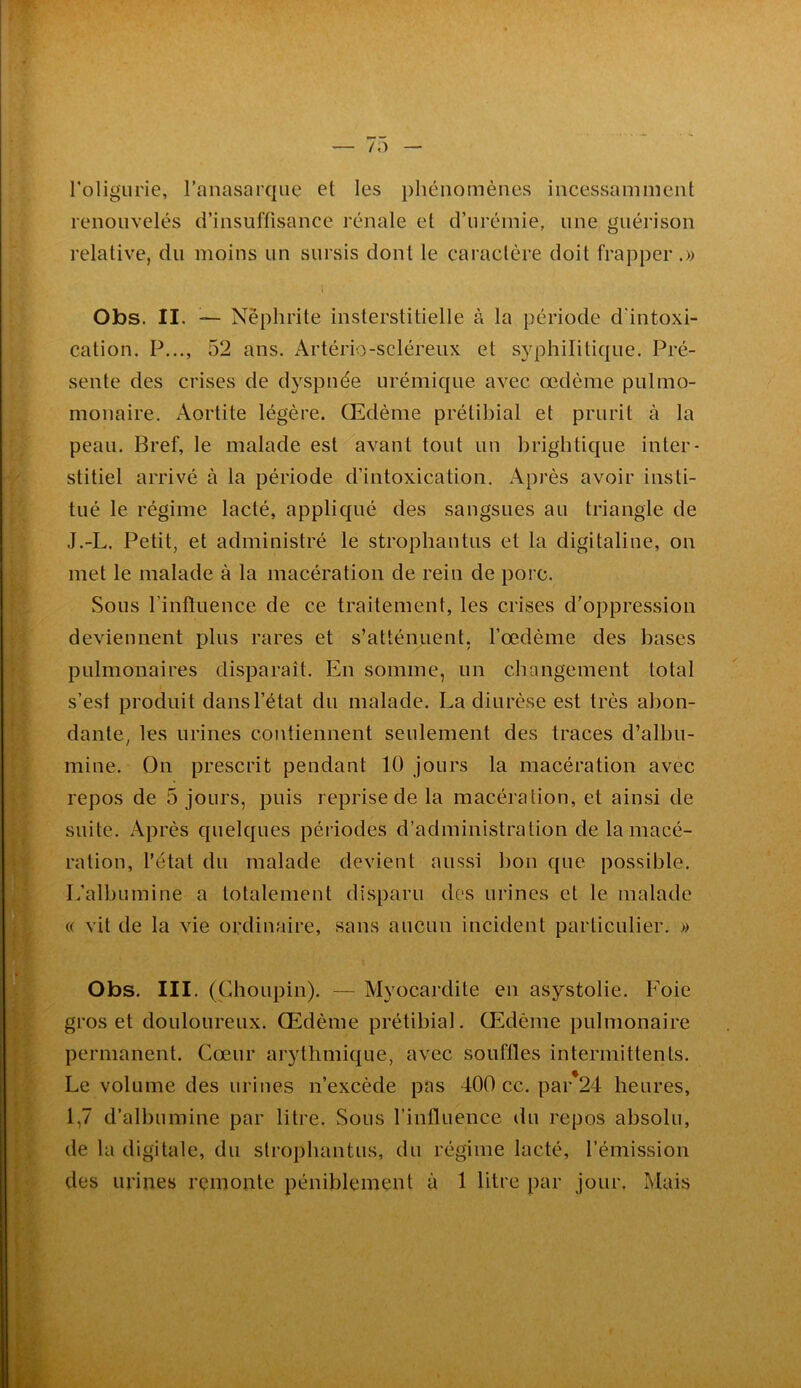 roligiirie, ranasarqae et les phénomènes incessamment renouvelés d’insuffisance rénale et d’urémie, une guérison relative, du moins un sursis dont le caraclère doit frapper.» Obs. II. ^— Néphrite insterstitielle à la période d'intoxi- cation. P..., 52 ans. Artério-scléreux et S3q3hilitique. Pré- sente des crises de dyspnée urémique avec œdème pulmo- monaire. Aortite légère. Œdème prétibial et prurit à la peau. Bref, le malade est'^avant tout un brightique inter- stitiel arrivé à la période d’intoxication. Après avoir insti- tué le régime lacté, appliqué des sangsues au triangle de J.-L. Petit, et administré le strophautus et la digitaline, on met le malade à la macération de rein de porc. Sous rinftuence de ce traitement, les crises d’oppression deviennent plus rares et s’atténuent, Tœdèine des bases pulmonaires disparaît. En somme, un changement total s’est produit dans l’état du malade. La diurèse est très abon- dante, les urines contiennent seulement des traces d’albu- mine. On prescrit pendant 10 jours la macération avec repos de 5 jours, puis reprise de la macération, et ainsi de suite. Après quelques périodes d’administration de la macé- ration, l’état du malade devient aussi bon que possible. L’albumine a totalement disparu dos urines et le malade « vit de la vie ordinaire, sans aucun incident particulier. » Obs. III. (Choupin). — Myocardite en asystolie. Foie gros et douloureux. Œdème prétibial. Œdème pulmonaire permanent. Cœur arythmique, avec souffles intermittents. Le volume des urines n’excède pas 400 cc. par*24 heures, 1,7 d’albumine par litre. Sous l’influence du repos absolu, de la digitale, du strophautus, du régime lacté, l’émission des urines remonte péniblement à 1 litre par jour. Mais