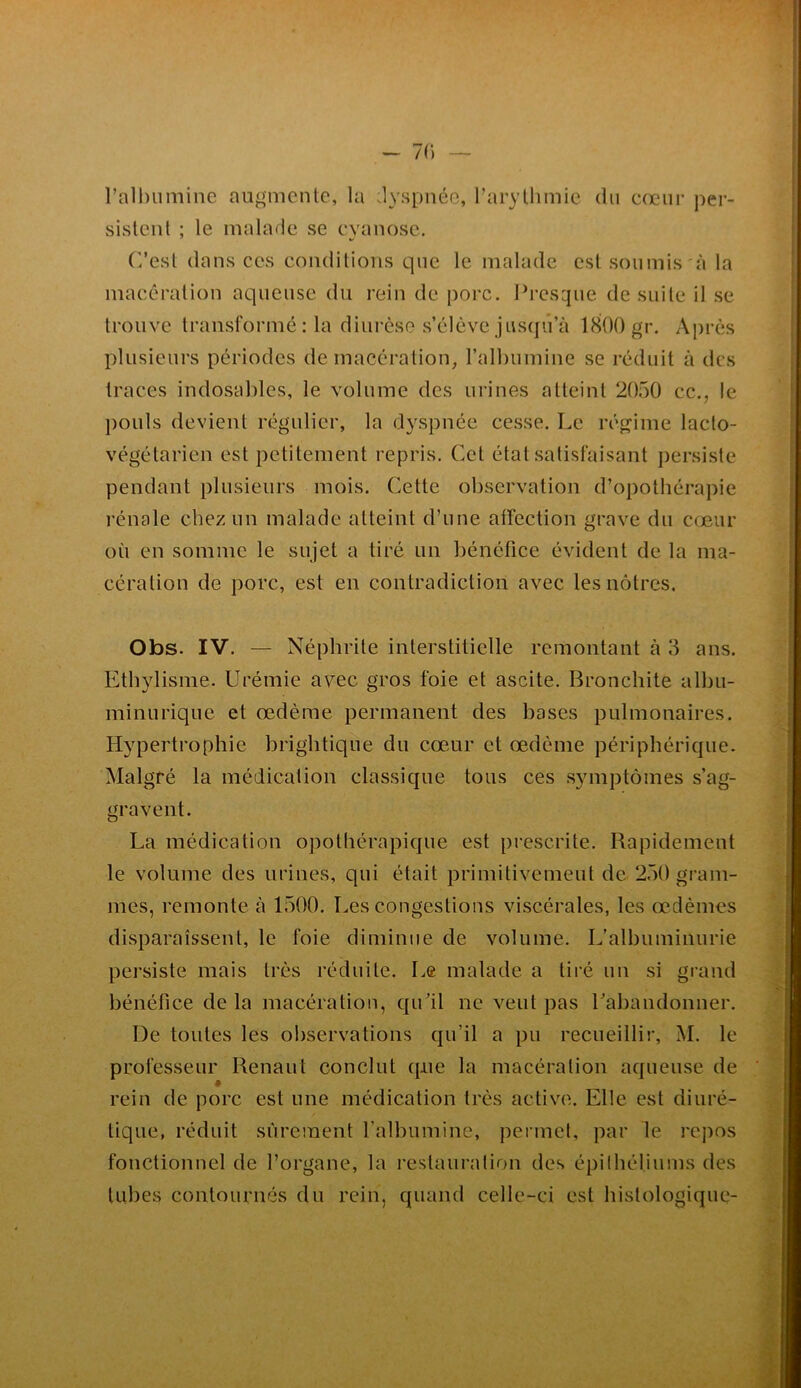 - 7() — l’all)umine augmente, la dyspnée, raryllimie du cœur per- sistent ; le malade se cyanose. C’est dans ces conditions que le malade est soumis'à la macération aqueuse du rein de porc. I^resque de suite il se trouve transformé : la diurèse s’élève jusqu’à 1800 gr. Après plusieurs périodes de macération, l’albumine se réduit à des traces indosables, le volume des urines atteint 2050 cc., le j)ouls devient régulier, la dyspnée cesse. Le régime laclo- végétarien est petitement repris. Cet état satisfaisant persiste pendant plusieurs mois. Cette observation d’opothérapie rénale chez un malade atteint d’une atfection grave du cœur où en somme le sujet a tiré un bénéfice évident de la ma- cération de porc, est en contradiction avec les nôtres, Obs. IV. — Néphrite interstitielle remontant à 3 ans. Ethylisme. Urémie avec gros foie et ascite. Bronchite albu- minurique et œdème permanent des bases pulmonaires. Hypertrophie brigbtique du cœur et œdème périphérique. Malgré la médication classique tous ces .symptômes s’ag- gravent. La médication opothérapique est prescrite. Rapidement le volume des urines, qui était primitivement de 250 gram- mes, remonte à 1500. Les congestions viscérales, les œdèmes disparaissent, le foie diminue de volume. L’albuminurie persiste mais très réduite. Le malade a tii’é un si grand bénéfice de la macération, qu’il ne veut pas Laliandonner. De toutes les observations qu’il a pu recueillir, M. le professeur Renaut conclut que la macération aqueuse de rein de porc est une médication très active. Elle est diuré- tique, réduit sûrement l’albumine, permet, par le repos fonctionnel de l’organe, la restauration des épilbébums des tubes contournés du rein, quand celle-ci est histologique-