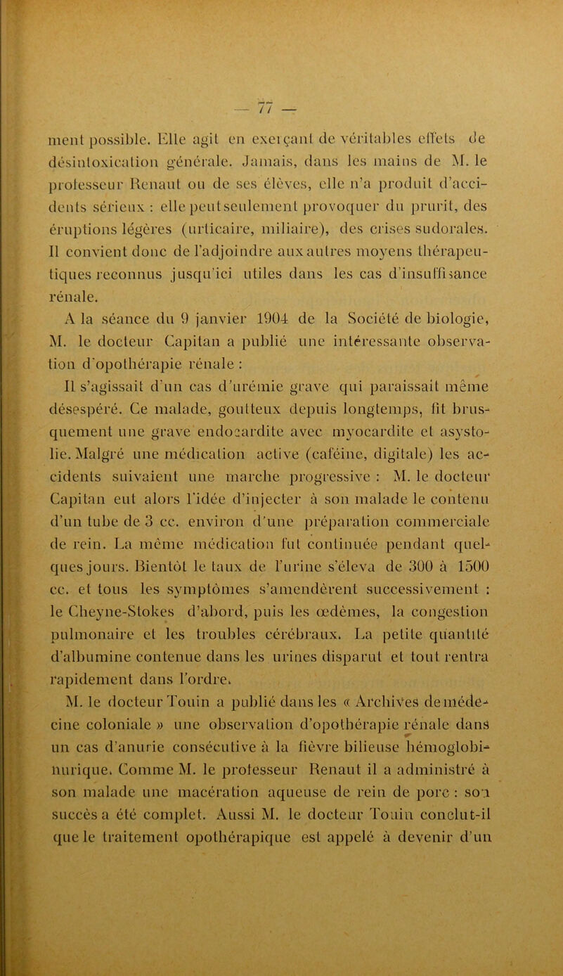 ' ; •» 7if ment possible. Elle agit en exeiçant de véritables etïets de désintoxication générale. Jamais, dans les mains de M. le protesseur Renant on de ses élèves, elle n’a produit d’acci- dents sérieux : elle peutseulement provoquer du prurit, des éruptions légères (urticaire, miliaire), des crises sudorales. 11 convient donc de l’adjoindre aux autres moyens thérapeu- tiques reconnus jusqu’ici utiles dans les cas d’insutrisance rénale. A la séance du 9 janvier 1904 de la Société de biologie, M. le docteur Capitan a publié une intéressante observa- tion d'opothérapie rénale : 11 s’agissait d’un cas d’urémie grave qui paraissait même désespéré. Ce malade, goutteux depuis longtemps, lit brus- quement une grave endocardite avec myocardite et as}'sto- lie. Malgré une médication active (caféine, digitale) les ac- cidents suivaient une marche progressive : M. le docteur Capitan eut alors l’idée d’injecter à son malade le contenu d’un tube de 3 cc. environ d’une préparation commerciale de rein. La même médication fut continuée pendant quel- ques jours. Bientôt le taux de l’urine s’éleva de 300 à 1500 cc. et tous les symptômes s’amendèrent successivement : le Cheyne-Stokes d’abord, puis les œdèmes, la congestion pulmonaire et les troubles cérébraux. La petite quantité d’albumine contenue dans les urines disparut et tout rentra rapidement dans l’ordre. M. le docteur Touin a publié dans les « Archives de méde- cine coloniale » une observation d’opothérapie rénale dans un cas d’anurie consécutive à la fièvre bilieuse hémoglobi- iiurique. Comme M. le protesseur Renaut il a administré à son malade une macération aqueuse de rein de porc : soi succès a été complet. Aussi M. le docteur Touin conclut-il que le traitement opothérapique est appelé à devenir d’un