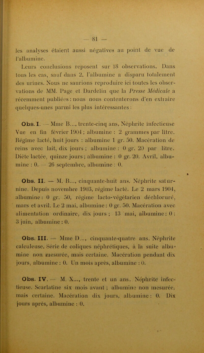 — cSl les analyses étaient aussi négatives au point de vue de ralbuinine. Leurs conclusions reposent sur 18 observations. Dans tous les cas, sauf dans 2, ralbuinine a disparu totalement des urines. Nous ne saurions reproduire ici toutes les obser- vations de MM. Page et Dardelin que la Presse Médicale a récemment publiées : nous nous contenterons d’en extraire quelques-unes parmi les plus intéressantes : Obs. I. — Mme B..., trente-cinq ans, Néphrite infectieuse Vue en fin février 1904 ; albumine : 2 grammes par litre. Régime lacté, huit jours : albumine 1 gr. 50. Macération de reins avec lait, dix jours ; albumine : 0 gr. 20 par litre. Diète lactée, quinze jours; albumine : 0 gr. 20. Avril, albu- mine : 0.. — 26 septembre, albumine : 0. Obs. II. — M. B..., cinquante-huit ans. Néphrite satür-^ nine. Depuis novembre 1903, régime lacté. Le 2 mars 1904, albumine: 0 gr. 50, régime lacto-végétarien décbloruré, mars et avril. Le 2 mai, albumine : 0 gr. 50. Macération avec alimentation ordinaire, dix jours; 13 mai, albumine: 0; 3 juin, albumine : 0. Obs. III. —^ Mme D..., cinquante-quatre ans. Néphrite calculeuse. Série de coliques néphrétiques, à la suite albu- mine non mesurée, mais certaine. Macération pendant dix jours, albumine ; 0. Un mois après, albumine : 0. Obs. IV. — M. X..., trente et un ans. Népbritè infec- tieuse. Scarlatine six mois avant ; albumine non mesurée^ mais certaine. Macération dix jours, albumine : 0. Dix