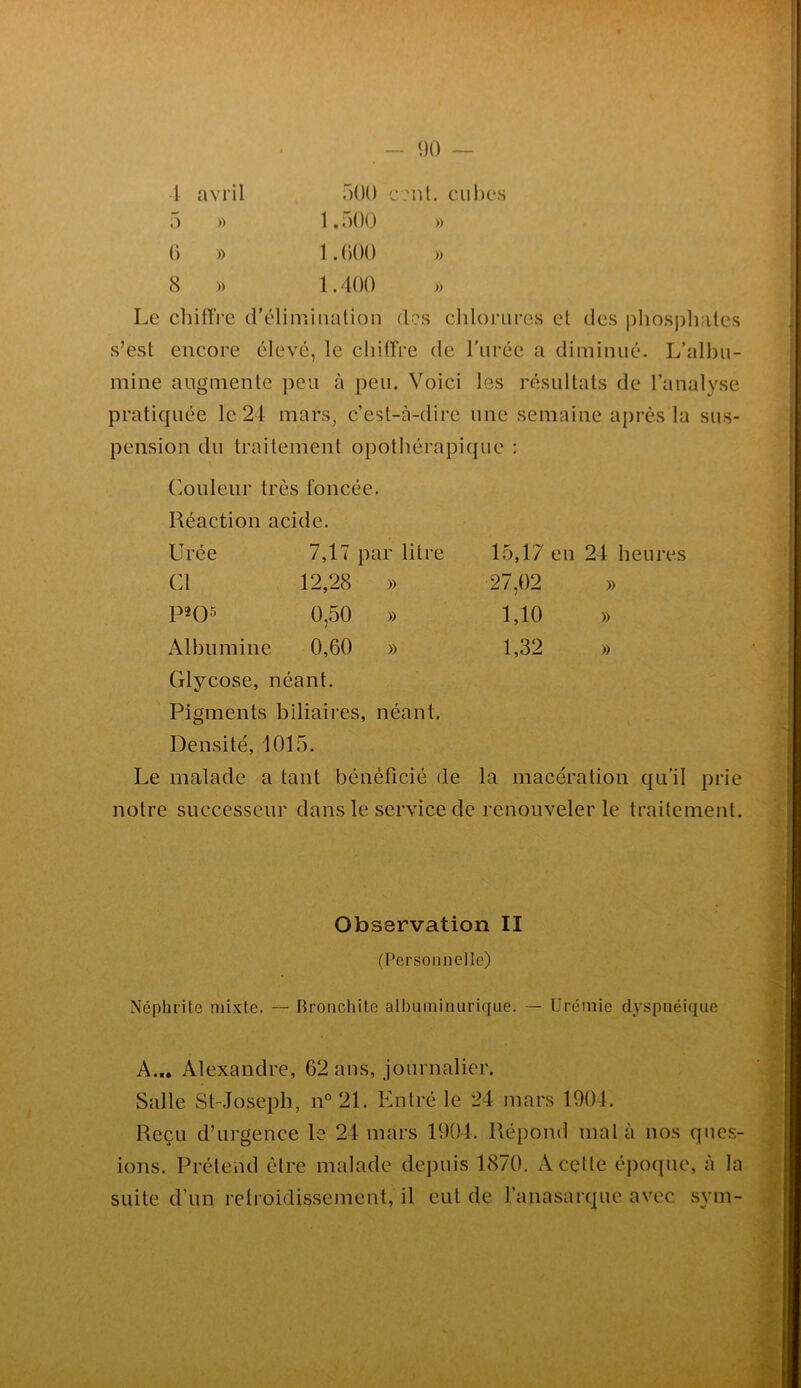 1 avril 5 » () » 8 » r)00 1.500 1.000 1.400 “Ul. cul)t‘s » » » Le cliifTre d'élimination (Ls chlorures et des phosphates s’est encore élevé, le chitTre de rurée a diminué. L’alhii- mine augmente peu à peu. Voici les résultats de l’analyse pratiquée le 24 mars, c’est-à-dire une semaine après la sus- pension du traitement opothérapique : r.ouleur très foncée. Réaction acide. Urée 7,17 par litre 15,17 en 24 heures Cl 12,28 » 27,02 )) P2()5 0,50 » 1,10 » Albumine 0,60 » 1,32 )) Glycose, néant. Pigments biliaires, néant. Densité, 1015. Le malade a tant bénéficié de la macération qu'il prie notre successeur dans le service de renouveler le traitement. Observation II (Personnelle) Néphrite mixte. — Bronchite albuminurique. — Urémie dyspnéique A... Alexandre, 62 ans, journalier. Salle St-Josepb, iP21. Entré le 24 mars 1904. Reçu d’urgence le 24 mars 1904. Répond mal à nos ques- ions. Prétend être malade depuis 1870. A celte époque, à la suite d’un retroidisvsement, il eut de l’anasarquc avec sym-