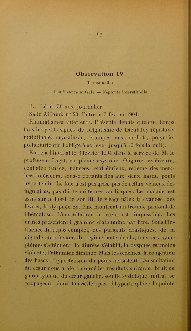 Observation IV (l^ersoniiolle) Itisuflisance mitrale. — Néphrite inlerstilielle B... Léon, 36 ans, journalier. Salle Aillaud, n° 20. Entre le 3 février 1904. Rhumatismes antérieurs. Présente depuis quelque temps tous les petits signes de brightisme de Dieulafoy (épistaxis matutinale, cryesthésie, crampes aux mollets, polyurie, pollakiurie qui l’oblige à se lever jusqu’à 10 fois la nuit). Entre à l’hopilal le 3 février 1904 dans le service de M. le professeur Laget, en pleine asystolie. Oligurie extérieure, céphalée tenace, nausées, état ébrieux, œdème des mem- bres inférieurs, sous-crépitants fins aux deux bases, pouls bypertendu. Le foie n’est pas gros, pas de reflux veineux des jugulaires, pas d’intermittences cardiaques. Le malade est assis sur le bord de son lit, le visage pâlela cyanose des lèvres, la dyspnée extrême montrent un trouble profond de l’hématose. L’auscultation du cœur est impossible. Les urines présentent 1 gramme d’albumine par litre. Sous l’in- fluence du repos complet, des purgatifs drastiques, de la digitale en infusion, du régime lacté absolu, tous ces sym- ptômes s’atténuent: la diurèse s’établit, la d3^spiiée est moins violente, l'albumkie diminue. Mais les œdèmes, la congestion des bases, l’h^^pertension du pouls persistent. L’auscultation du cœur nous a alors donné les résultats suivants : bruit de galop typique du cœur gauche, sou file systolique mitral se propageant dans l’aisselle ; pas d’hypertrophie ; la pointe