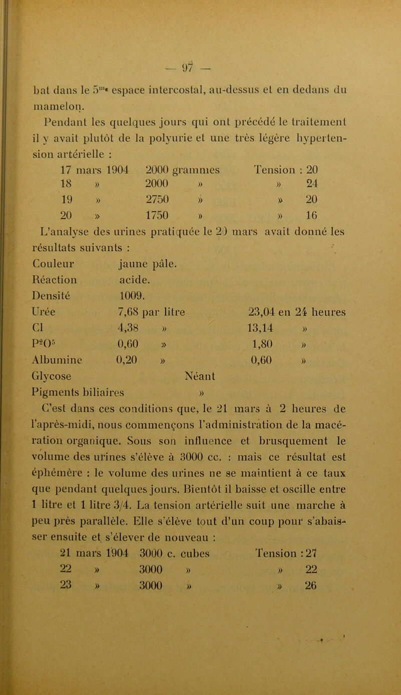 bat dans le fV* espace intercostal, au-dessus et en dedans du mamelon. Pendant les quelques jours qui ont précédé le traitement il y avait plutôt de la polyurie et une très légère hyperten- sion artérielle : 17 mars 1904 2000 grammes Tension : 20 18 » 2000 » » 24 19 » 2750 » » 20 20 » 1750 » » 16 L’analyse des urines pratiquée le 20 mars avait donné les résultats suivants : Couleur Réaction Densité Urée Cl p2()5 Albumine Glycose Pigments biliaires jaune pâle, acide. 1009. 7,68 par litre 4,38 » 0,60 » 0,20 » 23,04 en 24 heures 13,14 » 1,80 » 0,60 )) Néant )) C’est dans ces conditions que, le 21 mars à 2 heures de l’après-midi, nous commençons l’administrâtion de la macé- ration organique. Sous son influence et brusquement le ! volume des urines s’élève à 3000 cc. : mais ce résultat est éphémère : le volume des urines ne se maintient à ce taux que pendant quelques jours. Bientôt il baisse et oscille entre 1 litre et 1 litre 3/4. La tension artérielle suit une marche à peu près parallèle. Elle s’élève tout d’un coup pour s’abais- ser ensuite et s’élever de nouveau : 21 mars 1904 3000 c. cubes Tension :27 22 » 3000 » » 22